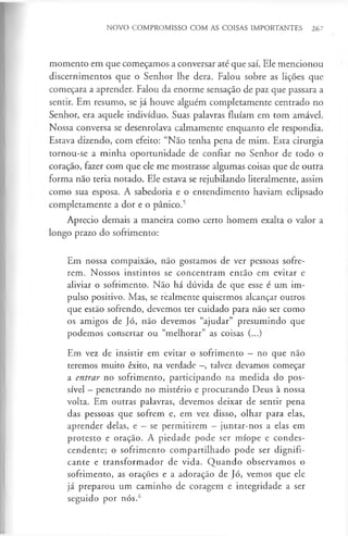 NOVO COMPROMISSO COM AS COISAS IMPORTANTES 267
momento em que começamos a conversar até que saí. Ele mencionou
discernimentos que o Senhor lhe dera. Falou sobre as lições que
começara a aprender. Falou da enorme sensação de paz que passara a
sentir. Em resumo, se já houve alguém completamente centrado no
Senhor, era aquele indivíduo. Suas palavras fluíam em tom amável.
Nossa conversa se desenrolava calmamente enquanto ele respondia.
Estava dizendo, com efeito: “Não tenha pena de mim. Esta cirurgia
tornou-se a minha oportunidade de confiar no Senhor de todo o
coração, fazer com que ele me mostrasse algumas coisas que de outra
forma não teria notado. Ele estava se rejubilando literalmente, assim
como sua esposa. A sabedoria e o entendimento haviam eclipsado
completamente a dor e o pânico.5
Aprecio demais a maneira como certo homem exalta o valor a
longo prazo do sofrimento:
Em nossa compaixão, não gostamos de ver pessoas sofre­
rem. Nossos instintos se concentram então em evitar e
aliviar o sofrimento. Não há dúvida de que esse é um im­
pulso positivo. Mas, se realmente quisermos alcançar outros
que estão sofrendo, devemos ter cuidado para não ser como
os amigos de Jó, não devemos “ajudar” presumindo que
podemos consertar ou “melhorar” as coisas (...)
Em vez de insistir em evitar o sofrimento - no que não
teremos muito êxito, na verdade —
, talvez devamos começar
a entrar no sofrimento, participando na medida do pos­
sível - penetrando no mistério e procurando Deus à nossa
volta. Em outras palavras, devemos deixar de sentir pena
das pessoas que sofrem e, em vez disso, olhar para elas,
aprender delas, e —se permitirem —juntar-nos a elas em
protesto e oração. A piedade pode ser míope e condes­
cendente; o sofrimento compartilhado pode ser dignifi-
cante e transformador de vida. Quando observamos o
sofrimento, as orações e a adoração de Jó, vemos que ele
já preparou um caminho de coragem e integridade a ser
seguido por nós.6
 