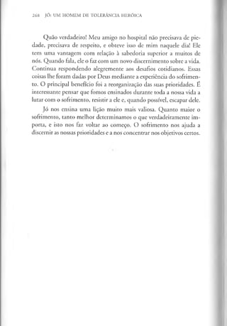 268 JÓ: UM HOMEM DE TOLERÂNCIA HERÓICA
Quão verdadeiro! Meu amigo no hospital não precisava de pie­
dade, precisava de respeito, e obteve isso de mim naquele dia! Ele
tem uma vantagem com relação à sabedoria superior a muitos de
nós. Quando fala, ele o faz com um novo discernimento sobre a vida.
Continua respondendo alegremente aos desafios cotidianos. Essas
coisas lhe foram dadas por Deus mediante a experiência do sofrimen­
to. O principal benefício foi a reorganização das suas prioridades. É
interessante pensar que fomos ensinados durante toda a nossa vida a
lutar com o sofrimento, resistir a ele e, quando possível, escapar dele.
Jó nos ensina uma lição muito mais valiosa. Quanto maior o
sofrimento, tanto melhor determinamos o que verdadeiramente im­
porta, e isto nos faz voltar ao começo. O sofrimento nos ajuda a
discernir as nossas prioridades e a nos concentrar nos objetivos certos.
 