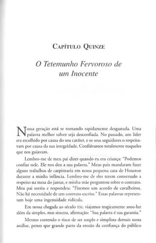 C a pít u l o Q u in ze
O Tetemunho Fervoroso de
um Inocente
ossa geração está se tornando rapidamente desgastada. Uma
palavra melhor talvez seja desconfiada. No passado, um líder
era escolhido por causa do seu caráter, e os seus seguidores o respeita­
vam por causa da sua integridade. Confiávamos totalmente naqueles
que nos guiavam.
Lembro-me de meu pai dizer quando eu era criança: “Podemos
confiar nele. Ele nos deu a sua palavra.” Meus pais mandaram fazer
alguns trabalhos de carpintaria em nossa pequena casa de Houston
durante a minha infância. Lembro-me de eles terem conversado a
respeito na mesa do jantar, e minha mãe perguntou sobre o contrato.
Meu pai sorriu e respondeu: “Fizemos um acordo de cavalheiros.
Não há necessidade de um contrato escrito.” Essas palavras represen­
tam hoje uma ingenuidade ridícula.
Em nossa chegada ao século XXI, viajamos tragicamente anos-luz
além da simples, mas sincera, afirmação: “Sua palavra é sua garantia.”
Mesmo correndo o risco de ser amplo e simplista demais nesta
análise, penso que grande parte da erosão da confiança do público
 
