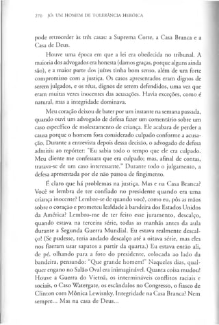 270 JÓ: UM HOMEM DE TOLERÂNCIA HERÓICA
pode retroceder às três casas: a Suprema Corte, a Casa Branca e a
Casa de Deus.
Houve uma época em que a lei era obedecida no tribunal. A
maioria dos advogados era honesta (damos graças, porque alguns ainda
são), e a maior parte dos juizes tinha bom senso, além de um forte
compromisso com a justiça. Os casos apresentados eram dignos de
serem julgados, e os réus, dignos de serem defendidos, uma vez que
eram muitas vezes inocentes das acusações. Havia exceções, como é
natural, mas a integridade dominava.
Meu coração deixou de bater por um instante na semana passada,
quando ouvi um advogado de defesa fazer um comentário sobre um
caso específico de molestamento de criança. Ele acabara de perder a
causa porque o homem fora considerado culpado conforme a acusa­
ção. Durante a entrevista depois dessa decisão, o advogado de defesa
admitiu ao repórter: “Eu sabia todo o tempo que ele era culpado.
Meu cliente me confessara que era culpado; mas, afinal de contas,
tratava-se de um caso interessante.” Durante todo o julgamento, a
defesa apresentada por ele não passou de fingimento.
E claro que há problemas na justiça. Mas e na Casa Branca?
Você se lembra de ter confiado no presidente quando era uma
criança inocente? Lembre-se de quando você, como eu, pôs as mãos
sobre o coração e prometeu lealdade à bandeira dos Estados Unidos
da América? Lembro-me de ter feito esse juramento, descalço,
quando estava na terceira série, todas as manhãs antes da aula
durante a Segunda Guerra Mundial. Eu estava realmente descal­
ço! (Se pudesse, teria andado descalço até a oitava série, mas eles
nos fizeram usar sapatos a partir da quarta.) Eu estava então ali,
de pé, olhando para a foto do presidente, colocada ao lado da
bandeira, pensando: “Que grande homem!” Naqueles dias, qual­
quer engano no Salão Oval era inimaginável. Quanta coisa mudou!
Houve a Guerra do Vietnã, os intermináveis conflitos raciais e
sociais, o Caso Watergate, os escândalos no Congresso, o fiasco de
Clinton com Mônica Lewisnky. Integridade na Casa Branca? Nem
sempre... Mas na casa de Deus...
 