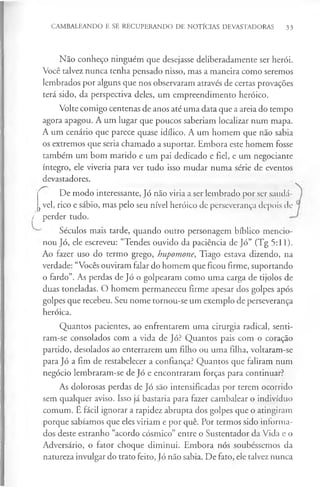 CAMBALEANDO E SE RECUPERANDO DE NOTÍCIAS DEVASTADORAS 33
Não conheço ninguém que desejasse deliberadamente ser herói.
Você talvez nunca tenha pensado nisso, mas a maneira como seremos
lembrados por alguns que nos observaram através de certas provações
terá sido, da perspectiva deles, um empreendimento heróico.
Volte comigo centenas de anos até uma data que a areia do tempo
agora apagou. A um lugar que poucos saberiam localizar num mapa.
A um cenário que parece quase idílico. A um homem que não sabia
os extremos que seria chamado a suportar. Embora este homem fosse
também um bom marido e um pai dedicado e fiel, e um negociante
íntegro, ele viveria para ver tudo isso mudar numa série de eventos
devastadores.
De modo interessante, Jó não viria a ser lembrado por ser saudá-
j vel, rico e sábio, mas pelo seu nível heróico de perseverança depois de
/ perder tudo.
Séculos mais tarde, quando outro personagem bíblico mencio­
nou Jó, ele escreveu: “Tendes ouvido da paciência de Jó” (Tg 5:11).
Ao fazer uso do termo grego, hupomone, Tiago estava dizendo, na
verdade: “Vocês ouviram falar do homem que ficou firme, suportando
o fardo”. As perdas de Jó o golpearam como uma carga de tijolos de
duas toneladas. O homem permaneceu firme apesar dos golpes após
golpes que recebeu. Seu nome tornou-se um exemplo de perseverança
heróica.
Quantos pacientes, ao enfrentarem uma cirurgia radical, senti-
ram-se consolados com a vida de Jó? Quantos pais com o coração
partido, desolados ao enterrarem um filho ou uma filha, voltaram-se
para Jó a fim de restabelecer a confiança? Quantos que faliram num
negócio lembraram-se de Jó e encontraram forças para continuar?
As dolorosas perdas de Jó são intensificadas por terem ocorrido
sem qualquer aviso. Isso já bastaria para fazer cambalear o indivíduo
comum. É fácil ignorar a rapidez abrupta dos golpes que o atingiram
porque sabíamos que eles viriam e por quê. Por termos sido informa­
dos deste estranho “acordo cósmico” entre o Sustentador da Vida e o
Adversário, o fator choque diminui. Embora nós soubéssemos da
natureza invulgar do trato feito, Jó não sabia. De fato, ele talvez nunca
 