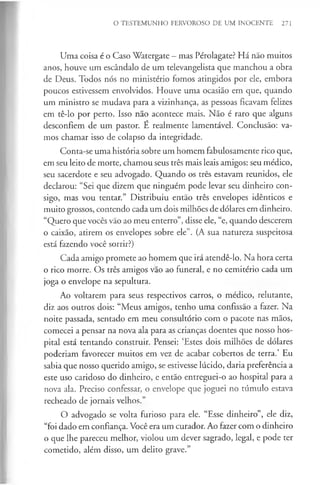 O TESTEMUNHO FERVOROSO DE UM INOCENTE 271
Uma coisa é o Caso Watergate —mas Pérolagate? Há não muitos
anos, houve um escândalo de um televangelista que manchou a obra
de Deus. Todos nós no ministério fomos atingidos por ele, embora
poucos estivessem envolvidos. Houve uma ocasião em que, quando
um ministro se mudava para a vizinhança, as pessoas ficavam felizes
em tê-lo por perto. Isso não acontece mais. Não é raro que alguns
desconfiem de um pastor. É realmente lamentável. Conclusão: va­
mos chamar isso de colapso da integridade.
Conta-se uma história sobre um homem fabulosamente rico que,
em seu leito de morte, chamou seus três mais leais amigos: seu médico,
seu sacerdote e seu advogado. Quando os três estavam reunidos, ele
declarou: “Sei que dizem que ninguém pode levar seu dinheiro con­
sigo, mas vou tentar.” Distribuiu então três envelopes idênticos e
muito grossos, contendo cada um dois milhões de dólares em dinheiro.
“Quero que vocês vão ao meu enterro”, disse ele, “e, quando descerem
o caixão, atirem os envelopes sobre ele”. (A sua natureza suspeitosa
está fazendo você sorrir?)
Cada amigo promete ao homem que irá atendê-lo. Na hora certa
o rico morre. Os três amigos vão ao funeral, e no cemitério cada um
joga o envelope na sepultura.
Ao voltarem para seus respectivos carros, o médico, relutante,
diz aos outros dois: “Meus amigos, tenho uma confissão a fazer. Na
noite passada, sentado em meu consultório com o pacote nas mãos,
comecei a pensar na nova ala para as crianças doentes que nosso hos­
pital está tentando construir. Pensei: ‘Estes dois milhões de dólares
poderiam favorecer muitos em vez de acabar cobertos de terra.’ Eu
sabia que nosso querido amigo, se estivesse lúcido, daria preferência a
este uso caridoso do dinheiro, e então entreguei-o ao hospital para a
nova ala. Preciso confessar, o envelope que joguei no túmulo estava
recheado de jornais velhos.”
O advogado se volta furioso para ele. “Esse dinheiro”, ele diz,
“foi dado em confiança. Você era um curador. Ao fazer com o dinheiro
o que lhe pareceu melhor, violou um dever sagrado, legal, e pode ter
cometido, além disso, um delito grave.”
 