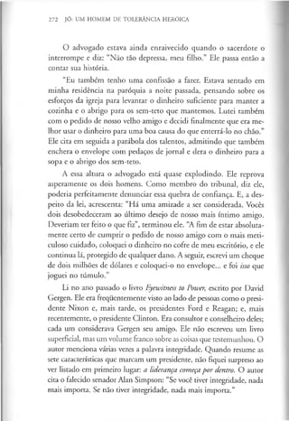 272 JÓ: UM HOMEM DE TOLERÂNCIA HERÓICA
O advogado estava ainda enraivecido quando o sacerdote o
interrompe e diz: “Não tão depressa, meu filho.” Ele passa então a
contar sua história.
“Eu também tenho uma confissão a fazer. Estava sentado em
minha residência na paróquia a noite passada, pensando sobre os
esforços da igreja para levantar o dinheiro suficiente para manter a
cozinha e o abrigo para os sem-teto que mantemos. Lutei também
com o pedido de nosso velho amigo e decidi finalmente que era me­
lhor usar o dinheiro para uma boa causa do que enterrá-lo no chão.”
Ele cita em seguida a parábola dos talentos, admitindo que também
enchera o envelope com pedaços de jornal e dera o dinheiro para a
sopa e o abrigo dos sem-teto.
A essa altura o advogado está quase explodindo. Ele reprova
asperamente os dois homens. Como membro do tribunal, diz ele,
poderia perfeitamente denunciar essa quebra de confiança. E, a des­
peito da lei, acrescenta: “Há uma amizade a ser considerada. Vocês
dois desobedeceram ao último desejo de nosso mais íntimo amigo.
Deveriam ter feito o que fiz”, terminou ele. “A fim de estar absoluta­
mente certo de cumprir o pedido de nosso amigo com o mais meti­
culoso cuidado, coloquei o dinheiro no cofre de meu escritório, e ele
continua lá, protegido de qualquer dano. A seguir, escrevi um cheque
de dois milhões de dólares e coloquei-o no envelope... e foi isso que
joguei no túmulo.”
Li no ano passado o livro Eyewitness to Power, escrito por David
Gergen. Ele era frequentemente visto ao lado de pessoas como o presi­
dente Nixon e, mais tarde, os presidentes Ford e Reagan; e, mais
recentemente, o presidente Clinton. Era consultor e conselheiro deles;
cada um considerava Gergen seu amigo. Ele não escreveu um livro
superficial, mas um volume franco sobre as coisas que testemunhou. O
autor menciona várias vezes a palavra integridade. Quando resume as
sete características que marcam um presidente, não fiquei surpreso ao
ver listado em primeiro lugar: a liderança começapor dentro. O autor
cita o falecido senador Alan Simpson: “Se você tiver integridade, nada
mais importa. Se não tiver integridade, nada mais importa.”
 