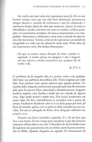 O TESTEMUNHO FERVOROSO DE UM INOCENTE 273
Isto explica por que todos nós respeitamos tanto Jó. Ele era um
homem íntegro antes que sua vida fosse destroçada, permaneceu
íntegro durante o período de sofrimento a que foi submetido, e
continuou íntegro depois de tudo que aconteceu. Apesar de todas as
dificuldades e perdas, sem levar em conta os insultos, as falsas acusa­
ções e os comentários mordazes, ele nunca comprometeu a sua inte­
gridade. Admiramos o sofrimento e mais ainda a atitude de suportar
uma dor tão intensa. Todavia, o fato de ele representar um modelo de
integridade em tudo nos faz admirá-lo ainda mais. Nada sobre Jó
nos impressiona tanto. Ele declara firmemente:
Até que eu expire, nunca afastarei de mim a minha in­
tegridade. À minha justiça me apegarei e não a largarei;
não me reprova a minha consciência por qualquer dia da
minha vida.
Jó 27:5, 6
O problema de Jó naqueles.dias era, porém, como o de qualquer
líder hoje: sua audiência desconfiava dele. Havia suspeitas por todo
lado. Suas palavras eram apenas palavras para aquelas pessoas. Na
opinião deles, ninguém poderia estar passando pelo tipo de tormento
pelo qual ele passava física, emocional e domesticamente; ninguém
perderia negócio, casa, família e saúde sem ser culpado de alguma
coisa. Algo muito secreto e muito mau. Eles nunca acreditaram em
outra coisa. De fato, intensificaram as acusações com o passar do
tempo. Finalmente decidiram calar-se (e eu daria graças por isso). Jó
ficou ali sentado, quieto, com as palavras deles ecoando em seus ou­
vidos. Por não ter advogado de defesa, vê-se obrigado a defender sua
própria causa.
Durante um breve interlúdio (capítulos 27 a 32 do livro que
leva o seu nome), Jó teve tempo para considerar o que eles disseram
enquanto refletia sobre a sua vida. O benefício de tal interlúdio é que
Jó registrou seus pensamentos em seu diário; assim ficaram preserva­
dos na Bíblia. Quando chegamos ao capítulo 29, encontramos Jó
 