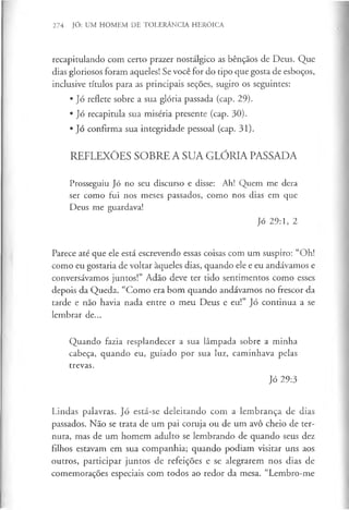 274 JÓ: UM HOMEM DE TOLERÂNCIA HERÓICA
recapitulando com certo prazer nostálgico as bênçãos de Deus. Que
dias gloriosos foram aqueles! Se você for do tipo que gosta de esboços,
inclusive títulos para as principais seções, sugiro os seguintes:
• Jó reflete sobre a sua glória passada (cap. 29).
• Jó recapitula sua miséria presente (cap. 30).
• Jó confirma sua integridade pessoal (cap. 31).
REFLEXÕES SOBRE A SUA GLÓRIA PASSADA
Prosseguiu Jó no seu discurso e disse: Ah! Quem me dera
ser como fui nos meses passados, como nos dias em que
Deus me guardava!
Jó 29:1, 2
Parece até que ele está escrevendo essas coisas com um suspiro: “Oh!
como eu gostaria de voltar àqueles dias, quando ele e eu andávamos e
conversávamos juntos!” Adão deve ter tido sentimentos como esses
depois da Queda. “Como era bom quando andávamos no frescor da
tarde e não havia nada entre o meu Deus e eu!” Jó continua a se
lembrar de...
Quando fazia resplandecer a sua lâmpada sobre a minha
cabeça, quando eu, guiado por sua luz, caminhava pelas
trevas.
Jó 29:3
Lindas palavras. Jó está-se deleitando com a lembrança de dias
passados. Não se trata de um pai coruja ou de um avô cheio de ter­
nura, mas de um homem adulto se lembrando de quando seus dez
filhos estavam em sua companhia; quando podiam visitar uns aos
outros, participar juntos de refeições e se alegrarem nos dias de
comemorações especiais com todos ao redor da mesa. “Lembro-me
 