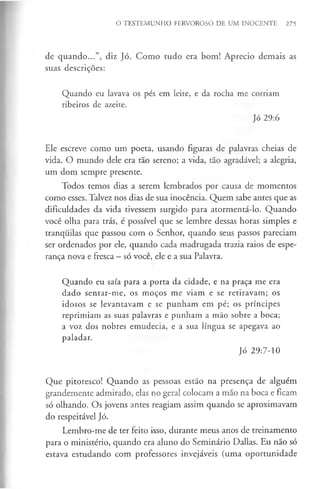 O TESTEMUNHO FERVOROSO DE UM INOCENTE 275
de quando...”, diz Jó. Como tudo era bom! Aprecio demais as
suas descrições:
Quando eu lavava os pés em leite, e da rocha me corriam
ribeiros de azeite.
Jó 29:6
Ele escreve como um poeta, usando figuras de palavras cheias de
vida. O mundo dele era tão sereno; a vida, tão agradável; a alegria,
um dom sempre presente.
Todos temos dias a serem lembrados por causa de momentos
como esses. Talvez nos dias de sua inocência. Quem sabe antes que as
dificuldades da vida tivessem surgido para atormentá-lo. Quando
você olha para trás, é possível que se lembre dessas horas simples e
tranquilas que passou com o Senhor, quando seus passos pareciam
ser ordenados por ele, quando cada madrugada trazia raios de espe­
rança nova e fresca —só você, ele e a sua Palavra.
Quando eu saía para a porta da cidade, e na praça me era
dado sentar-me, os moços me viam e se retiravam; os
idosos se levantavam e se punham em pé; os príncipes
reprimiam as suas palavras e punham a mão sobre a boca;
a voz dos nobres emudecia, e a sua língua se apegava ao
paladar.
Jó 29:7-10
Que pitoresco! Quando as pessoas estão na presença de alguém
grandemente admirado, elas no geral colocam a mão na boca e ficam
só olhando. Os jovens antes reagiam assim quando se aproximavam
do respeitável Jó.
Lembro-me de ter feito isso, durante meus anos de treinamento
para o ministério, quando era aluno do Seminário Dallas. Eu não só
estava estudando com professores invejáveis (uma oportunidade
 