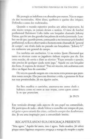 O TESTEMUNHO FERVOROSO DE UM INOCENTE 277
Ele protegia os indefesos e os abusados por outros. Não se esque­
cia dos necessitados. Além disso, quebrava o queixo dos iníquos.
Defendia a causa dos maltratados.
Quando o mundo esportivo perdeu um atleta importante, há
não muito tempo, os jornais deram a notícia. O time de futebol
profissional Baltimore Colts tinha um lançador chamado Johnny
Unitas, que foi um dos grandes lançadores de minha juventude. Lem­
bro-me de que, quando jovem, começando a me interessar pelo futebol
profissional, eu ficava observando o homem então chamado de “general
de campo”, um título dado no passado aos lançadores. “Johnny U”
era realmente um general de campo.
Era também um excêntrico. Li na revista Sports Illustrated que
tanto os técnicos como os jogadores tinham respeito por ele. Em
certa ocasião, ele sorriu e disse ao técnico: “Fique sentado e aprecie,
não preciso de qualquer ajuda neste jogo.” Aquele era um lançador
dos bons. A resposta do técnico? “Para ser sincero, nós acabamos com
eles e eu fiquei fora do caminho.”
De vez em quando surgem em cena nesta terra pessoas que pren­
dem nossa atenção. Elas parecem dominar a vida, e gostamos de ficar
nas suas proximidades. Jó era alguém assim.
Eu lhes escolhia o caminho, assentava-me como chefe e
habitava como rei entre as suas tropas, como quem conso­
la os que pranteiam.
Jó 29:25
Este versículo abrange cada aspecto do seu papel na comunidade.
Ele participou de tudo - desde liderar o conselho em tempos de paz,
até guiar o povo através das crises, cuidando sempre dos desafortuna­
dos. Jó era uma inspiração para a comunidade inteira.
RECAPITULANDO SUA DESGRAÇA PRESENTE
“Mas agora.” Aquilo foi antes, isto é agora. Tudo mudou. Jó talvez
pisque entre lágrimas enquanto arregaça a manga do roupão e expõe
 