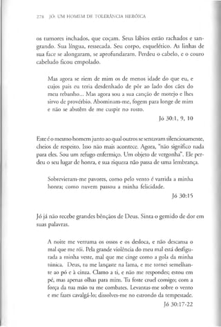 278 JÓ: UM HOMEM DE TOLERÂNCIA HERÓICA
os tumores inchados, que coçam. Seus lábios estão rachados e san­
grando. Sua língua, ressecada. Seu corpo, esquelético. As linhas de
sua face se alongaram, se aprofundaram. Perdeu o cabelo, e o couro
cabeludo ficou empolado.
Mas agora se riem de mim os de menos idade do que eu, e
cujos pais eu teria desdenhado de pôr ao lado dos cães do
meu rebanho... Mas agora sou a sua canção de motejo e lhes
sirvo de provérbio. Abominam-me, fogem para longe de mim
e não se abstêm de me cuspir no rosto.
Jó 30:1, 9, 10
Este é o mesmo homem junto ao qual outros sesentavam silenciosamente,
cheios de respeito. Isso não mais acontece. Agora, “não significo nada
para eles. Sou um refugo enfermiço. Um objeto de vergonha”. Ele per­
deu o seu lugar de honra, e sua riqueza não passa de uma lembrança.
Sobrevieram-me pavores, como pelo vento é varrida a minha
honra; como nuvem passou a minha felicidade.
Jó 30:15
Jó já não recebe grandes bênçãos de Deus. Sinta o gemido de dor em
suas palavras.
A noite me verruma os ossos e os desloca, e não descansa o
mal que me rói. Pela grande violência do meu mal está desfigu­
rada a minha veste, mal que me cinge como a gola da minha
túnica. Deus, tu me lançaste na lama, e me tornei semelhan­
te ao pó e à cinza. Clamo a ti, e não me respondes; estou em
pé, mas apenas olhas para mim. Tu foste cruel comigo; com a
força da tua mão tu me combates. Levantas-me sobre o vento
e me fazes cavalgá-lo; dissolves-me no estrondo da tempestade.
Jó 30:17-22
 