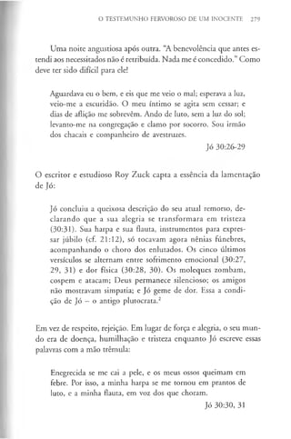 O TESTEMUNHO FERVOROSO DE UM INOCENTE 279
Uma noite angustiosa após outra. “A benevolência que antes es­
tendi aos necessitados não é retribuída. Nada me é concedido.” Como
deve ter sido difícil para ele!
Aguardava eu o bem, e eis que me veio o mal; esperava a luz,
veio-me a escuridão. O meu íntimo se agita sem cessar; e
dias de aflição me sobrevêm. Ando de luto, sem a luz do sol;
levanto-me na congregação e clamo por socorro. Sou irmão
dos chacais e companheiro de avestruzes.
Jó 30:26-29
O escritor e estudioso Roy Zuck capta a essência da lamentação
de Jó:
Jó concluiu a queixosa descrição do seu atual remorso, de­
clarando que a sua alegria se transformara em tristeza
(30:31). Sua harpa e sua flauta, instrumentos para expres­
sar júbilo (cf. 21:12), só tocavam agora nênias fúnebres,
acompanhando o choro dos enlutados. Os cinco últimos
versículos se alternam entre sofrimento emocional (30:27,
29, 31) e dor física (30:28, 30). Os moleques zombam,
cospem e atacam; Deus permanece silencioso; os amigos
não mostravam simpatia; e Jó geme de dor. Essa a condi­
ção de Jó - o antigo plutocrata.2
Em vez de respeito, rejeição. Em lugar de força e alegria, o seu mun­
do era de doença, humilhação e tristeza enquanto Jó escreve essas
palavras com a mão trémula:
Enegrecida se me cai a pele, e os meus ossos queimam em
febre. Por isso, a minha harpa se me tornou em prantos de
luto, e a minha flauta, em voz dos que choram.
Jó 30:30, 31
 