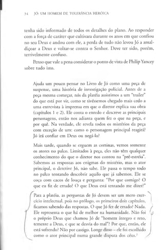 34 JÓ: UM HOMEM DE TOLERÂNCIA HERÓICA
tenha sido informado de todos os detalhes do plano. Ao responder
com a força de caráter que cultivara durante os anos em que confiou
no seu Deus e andou com ele, a perda de tudo não levou Jó a amal­
diçoar a Deus e voltar-se contra o Senhor. Deve ter sido, porém,
terrivelmente confuso.
Penso que vale a pena considerar o ponto de vista de Philip Yancey
sobre tudo isto.
Ajuda um pouco pensar no Livro de Jó como uma peça de
suspense, uma história de investigação policial. Antes de a
peça mesma começar, nós da plateia assistimos a um “trailer”
do que está por vir, como se tivéssemos chegado mais cedo a
uma entrevista à imprensa em que o diretor explica sua obra
(capítulos 1 e 2). Ele conta o enredo e descreve as principais
personagens, então nos adianta quem fez o que na peça, e
por quê. Na verdade, ele revela todos os mistérios da peça
com exceção de um: como o personagem principal reagirá?
Jó irá confiar em Deus ou negá-lo?
Mais tarde, quando se erguem as cortinas, vemos somente
os atores no palco. Limitados à peça, eles não têm qualquer
conhecimento do que o diretor nos contou na “pré-estréia”.
Sabemos as respostas aos enigmas do mistério, mas o ator
principal, o detetive Jó, não sabe. Ele passa o tempo todo
no palco tentando descobrir aquilo que já sabemos. Ele se
coça com cacos de louça e pergunta: “Por que comigo? O
que eu fiz de errado? O que Deus está tentando me dizer?”
Para a platéia, as perguntas de Jó devem ser um mero exer­
cício intelectual, pois no prólogo, os primeiros dois capítulos,
ficamos sabendo das respostas. O que Jó fez de errado? Nada.
Ele representa o que há de melhor na humanidade. Não foi
o próprio Deus que chamou Jó de “homem íntegro e reto,
temente a Deus, e que se desvia do mal”? Por que, então, ele
está sofrendo? Não por castigo. Longe disso - ele foi escolhido
como o ator principal numa grande disputa dos céus.3
A
L
 