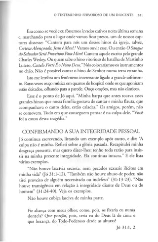 O TESTEMUNHO FERVOROSO DE UM INOCENTE 281
Era como se você e eu fôssemos levados cativos nesta última semana
e, marchando para o lugar onde vamos ficar presos, um de nossos cap­
tores dissesse: “Cantem para nós um desses hinos da igreja, talvez,
CertezaAbençoada,JesuséMeu!? Vamos ouvir esse. Ou então O Sangue
do SalvadorSeráProveitosoParaMim?Cantem aquele escrito pelo grande
Charles Wesley. Ou quem sabe o hino vitorioso de batalha de Martinho
Lutero, Castelo ForteEo Nosso Deus." Nós colocaríamos os instrumentos
no chão. Não é possível cantar o hino do Senhor numa terra estranha.
Isto me lembra um fenómeno interessante ligado a grande sofrimen­
to. Raras vezes ouço música em quartos de hospital onde os que agonizam
estão deitados, olhando para a parede. Ouço orações, mas não cânticos.
Esse é o ponto de Jó aqui. “Minha harpa que antes tocava esses
grandes hinos que nossa família gostava de cantar e minha flauta, que
acompanhava o canto deles, estão caladas.” Os amigos, porém, não
se comovem. Tudo em que conseguem pensar é na culpa dele. “Você
foi a causa desta tragédia.”
CONFIRMANDO A SUA INTEGRIDADE PESSOAL
Jó continua escrevendo, listando um exemplo após outro, e diz: “A
culpa nao é minha. Refleti sobre a glória passada. Recapitulei minha
desgraça presente, mas quero dizer-lhes: tenho toda razão para insis­
tir na minha presente integridade. Ela continua intacta.” E ele lista
vários exemplos.
“Não houve lascívia secreta, nem pecados sexuais ilícitos em
minha vida” (Jó 31:1-12). “Também não houve abuso de poder, não
tirei proveito de alguém necessitado ou indefeso” (31:13-23). “Não
houve transigência em relação à integridade diante de Deus ou do
homem” (31:24-40). Veja os exemplos.
Nao houve cobiça lasciva de minha parte.
Fiz aliança com meus olhos; como, pois, os fixaria eu numa
donzela? Que porção, pois, teria eu do Deus lá de cima e
que herança, do Todo-Poderoso desde as alturas?
Jó 31:1, 2
 