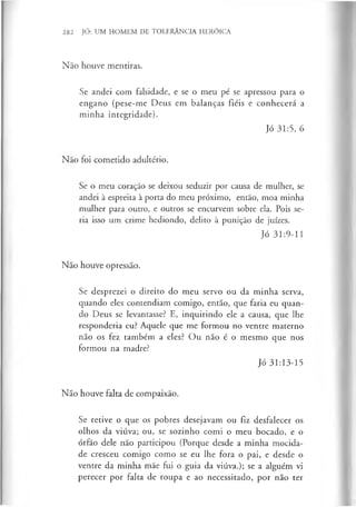 282 JÓ: UM HOMEM DE TOLERÂNCIA HERÓICA
Não houve mentiras.
Se andei com falsidade, e se o meu pé se apressou para o
engano (pese-me Deus em balanças fiéis e conhecerá a
minha integridade).
Jó 31:5, 6
Nao foi cometido adultério.
Se o meu coração se deixou seduzir por causa de mulher, se
andei à espreita à porta do meu próximo, então, moa minha
mulher para outro, e outros se encurvem sobre ela. Pois se­
ria isso um crime hediondo, delito à punição de juizes.
Jó 31:9-11
Não houve opressão.
Se desprezei o direito do meu servo ou da minha serva,
quando eles contendiam comigo, então, que faria eu quan­
do Deus se levantasse? E, inquirindo ele a causa, que lhe
responderia eu? Aquele que me formou no ventre materno
não os fez também a eles? Ou não é o mesmo que nos
formou na madre?
Jó 31:13-15
Não houve falta de compaixão.
Se retive o que os pobres desejavam ou fiz desfalecer os
olhos da viúva; ou, se sozinho comi o meu bocado, e o
órfão dele não participou (Porque desde a minha mocida­
de cresceu comigo como se eu lhe fora o pai, e desde o
ventre da minha mãe fui o guia da viúva.); se a alguém vi
perecer por falta de roupa e ao necessitado, por não ter
 
