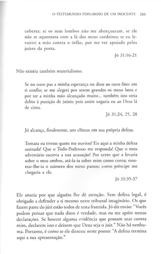 O TESTEMUNHO FERVOROSO DE UM INOCENTE 283
coberta; se os seus lombos não me abençoaram, se ele
não se aquentava com a lã dos meus cordeiros; se eu le­
vantei a mão contra o órfão, por me ver apoiado pelos
juizes da porta.
Jó 31:16-21
Não existiu também materialismo.
Se no ouro pus a minha esperança ou disse ao ouro fino: em
ti confio; se me alegrei por serem grandes os meus bens e
por ter a minha mão alcançado muito... também isto seria
delito à punição de juizes; pois assim negaria eu ao Deus lá
de cima.
Jó 31:24, 25, 28
Jó alcança, finalmente, um clímax em sua própria defesa.
Tomara eu tivesse quem me ouvisse! Eis aqui a minha defesa
assinada! Que o Todo-Poderoso me responda! Que o meu
adversário escreva a sua acusação! Por certo que a levaria
sobre o meu ombro, atá-la-ia sobre mim como coroa; mos­
trar-lhe-ia o número dos meus passos; como príncipe me
chegaria a ele.
Jó 31:35-37
Ele anseia por que alguém lhe dê atenção. Sem defesa legal, é
obrigado a defender a si mesmo neste tribunal imaginário. Os que
fazem parte do júri estão todos de testa franzida. Jó diz então: “Vocês
podem pensar que nada disto é verdade, mas eu me apóio nessas
declarações. Se houver alguma evidência que possam usar contra
mim, declarem isso e deixem que Deus seja o juiz.” Não há nenhu­
ma. Portanto, é como se ele dissesse neste ponto: “A defesa termina
aqui a sua apresentação.”
 