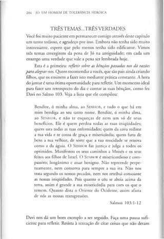 284 JÓ: UM HOMEM DE TOLERÂNCIA HERÓICA
TRÊS TEMAS...TRÊS VERDADES
Você foi muito paciente em permanecer comigo através deste capítulo
um tanto tedioso, e agradeço por isso. Embora nao tenha sido muito
interessante, espero que pelo menos tenha sido edificante. Vimos
três temas emergirem da pena de Jó na antiguidade; em cada um
enxergo uma verdade que vale a pena ser lembrada hoje.
Esta é a primeira: refletir sobre as bênçãos passadas nos dá razões
para alegrar-nos. Quero recomendar a vocês, que são pais ainda criando
filhos, que os ensinem a fazer isto mediante prática constante. A hora
do jantar é uma ótima oportunidade para refletir. Um momento ideal
para fazer um retrospecto do dia e contar as suas bênçãos, como fez
Davi no Salmo 103. Veja a lista que ele compilou:
Bendize, ó minha alma, ao S enhor, e tudo o que há em
mim bendiga ao seu santo nome. Bendize, ó minha alma,
ao S e n h o r, e não te esqueças de nem um só de seus
benefícios. Ele é quem perdoa todas as tuas iniqiiidades;
quem sara todas as tuas enfermidades; quem da cova redime
a tua vida e te coroa de graça e misericórdia; quem farta de
bens a tua velhice, de sorte que a tua mocidade se renova
como a da águia. O S en h o r faz justiça e julga a todos os
oprimidos. Manifestou os seus caminhos a Moisés e os seus
feitos aos filhos de Israel. O S enhor é misericordioso e com­
passivo; longânimo e assaz benigno. Não repreende perpe­
tuamente, nem conserva para sempre a sua ira. Não nos
trata segundo os nossos pecados, nem nos retribui consoante
as nossas iniqiiidades. Pois quanto o céu se alteia acima da
terra, assim é grande a sua misericórdia para com os que o
temem. Quanto dista o Oriente do Ocidente, assim afasta
de nós as nossas transgressões.
Salmos 103:1-12
Davi nos dá um bom exemplo a ser seguido. Faça uma pausa sufi­
ciente para refletir. Resista à tentação de citar coisas que não deram
 