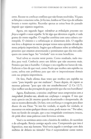 O TESTEMUNHO FERVOROSO DE UM INOCENTE 285
certo. Recuse-se a enfocar conflitos que não foram resolvidos. Vá para
as bênçãos e estacione nelas. Jó fez isso, lembra-se? Esse tipo de reflexão
levanta o nosso espírito. Recordar apenas as coisas boas do passado
impede que sejamos negativos.
Agora, em segundo lugar: relembrar as tribulações presentes nos
força a engolir o nosso orgulho. Se há algo que devemos engolir, é cada
grama do nosso orgulho. O orgulho combina com uma cultura cor­
rompida. O cinismo e a sofisticação se alimentam dele. O orgulho
nos leva a desprezar os outros porque temos uma opinião elevada da
nossa própria importância. Sugiro que reflitamos sobre as tribulações
presentes que estamos atravessando e permitamos que elas nos colo­
quem em nosso lugar. Ser “nivelado” tem os seus benefícios.
Você talvez se encaixe neste ponto. Como resultado, tudo mu­
dou para você. Conhecia antes um deleite que não encontra mais.
Permita que isso o humilhe. Coloque o seu orgulho no banco de trás.
Enfrente o fato de que você, como Paulo que recebeu um espinho na
carne, sofreu este problema para que não se impressionasse demais
com sua própria importância. .
De fato, Paulo afirma duas vezes que recebeu um espinho na
carne “para impedir que me exaltasse”. Pouco depois, ele repete as
mesmas palavras: “para que não me ensoberbecesse” (2 Co 12:7).
Que melhor uso das provações do que permitir que elas nos humilhem?
Agora, finalmente, a terceira: confirmar nosso compromisso com a
integridade fortalece-nos, dando-nos confiança e coragem. É isto que
mais aprecio em Jó: mesmo quando desanimado e desapontado, ele
não se mostra derrotado. De fato, tem confiança e coragem para dizer
diante do seu Deus: “Se isto for verdade, se aquilo for verdade, se
encontrar em mim qualquer dessas coisas, pode matar-me.” Por saber,
bem no fundo do coração, que a sua integridade continuava intacta,
ele pôde dizer essas palavras com fervorosa certeza.
Você e eu sorrimos antes com a história do médico, do sacerdote
e do advogado. Reveja comigo aquela cena. Compreendo que isto é
hipotético, mas seja honesto. Você teria jogado o envelope com dois
milhões de dólares no túmulo? Não é surpreendente como somos
 