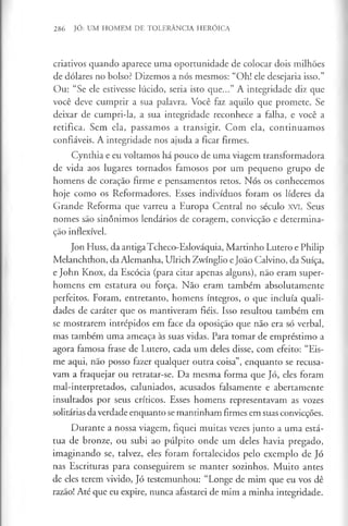 286 JÓ: UM HOMEM DE TOLERÂNCIA HERÓICA
criativos quando aparece uma oportunidade de colocar dois milhões
de dólares no bolso? Dizemos a nós mesmos: “Oh! ele desejaria isso.”
Ou: “Se ele estivesse lúcido, seria isto que...” A integridade diz que
você deve cumprir a sua palavra. Você faz aquilo que promete. Se
deixar de cumpri-la, a sua integridade reconhece a falha, e você a
retifica. Sem ela, passamos a transigir. Com ela, continuamos
confiáveis. A integridade nos ajuda a ficar firmes.
Cynthia e eu voltamos há pouco de uma viagem transformadora
de vida aos lugares tornados famosos por um pequeno grupo de
homens de coração firme e pensamentos retos. Nós os conhecemos
hoje como os Reformadores. Esses indivíduos foram os líderes da
Grande Reforma que varreu a Europa Central no século XVI. Seus
nomes são sinónimos lendários de coragem, convicção e determina­
ção inflexível.
Jon Huss, da antiga Tcheco-Eslováquia, Martinho Lutero e Philip
Melanchthon, da Alemanha, Ulrich Zwínglio eJoão Calvino, da Suíça,
e John Knox, da Escócia (para citar apenas alguns), não eram super­
homens em estatura ou força. Não eram também absolutamente
perfeitos. Foram, entretanto, homens íntegros, o que incluía quali­
dades de caráter que os mantiveram fiéis. Isso resultou também em
se mostrarem intrépidos em face da oposição que não era só verbal,
mas também uma ameaça às suas vidas. Para tomar de empréstimo a
agora famosa frase de Lutero, cada um deles disse, com efeito: “Eis-
me aqui, não posso fazer qualquer outra coisa”, enquanto se recusa­
vam a fraquejar ou retratar-se. Da mesma forma que Jó, eles foram
mal-interpretados, caluniados, acusados falsamente e abertamente
insultados por seus críticos. Esses homens representavam as vozes
solitárias da verdade enquanto se mantinham firmes em suas convicções.
Durante a nossa viagem, fiquei muitas vezes junto a uma está­
tua de bronze, ou subi ao púlpito onde um deles havia pregado,
imaginando se, talvez, eles foram fortalecidos pelo exemplo de Jó
nas Escrituras para conseguirem se manter sozinhos. Muito antes
de eles terem vivido, Jó testemunhou: “Longe de mim que eu vos dê
razão! Até que eu expire, nunca afastarei de mim a minha integridade.
 