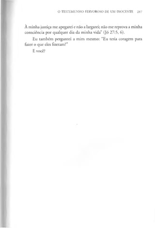 O TESTEMUNHO FERVOROSO DE UM INOCENTE 287
À minha justiça me apegarei e nao a largarei; não me reprova a minha
consciência por qualquer dia da minha vida” (Jó 27:5, 6).
Eu também perguntei a mim mesmo: “Eu teria coragem para
fazer o que eles fizeram?”
E você?
 