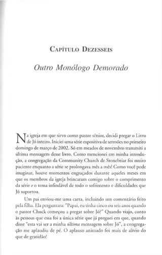 C a p ít u lo D e z e s s e is
Outro Monólogo Demorado
N
a igreja em que sirvo como pastor sénior, decidi pregar o Livro
de Jó inteiro. Iniciei uma série expositiva de sermões no primeiro
domingo de março de 2002. Só em meados de novembro transmiti a
última mensagem desse livro. Como mencionei em minha introdu­
ção, a congregação da Community Church de Stonebriar foi muito
paciente enquanto a série se prolongava mês a mês! Como você pode
imaginar, houve momentos engraçados durante aqueles meses em
que os membros da igreja brincaram comigo sobre o comprimento
da série e o tema infindável de todo o sofrimento e dificuldades que
Jó suportou.
Um pai enviou-me uma carta, incluindo um comentário feito
pela filha. Ela perguntara: “Papai, eu tinha cinco ou seis anos quando
o pastor Chuck começou a pregar sobre Jó?” Quando viajo, conto
às pessoas que essa foi a única série que já preguei em que, quando
disse “esta vai ser a minha última mensagem sobre Jó”, a congrega­
ção me aplaudiu de pé. O aplauso animado foi mais de alívio do
que de gratidão!
 