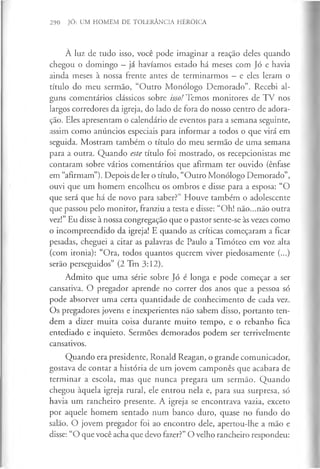 290 JÓ: UM HOMEM DE TOLERÂNCIA HERÓICA
À luz de tudo isso, você pode imaginar a reação deles quando
chegou o domingo —já havíamos estado há meses com Jó e havia
ainda meses à nossa frente antes de terminarmos - e eles leram o
título do meu sermão, “Outro Monólogo Demorado”. Recebi al­
guns comentários clássicos sobre isso! Temos monitores de TV nos
largos corredores da igreja, do lado de fora do nosso centro de adora­
ção. Eles apresentam o calendário de eventos para a semana seguinte,
assim como anúncios especiais para informar a todos o que virá em
seguida. Mostram também o título do meu sermão de uma semana
para a outra. Quando este título foi mostrado, os recepcionistas me
contaram sobre vários comentários que afirmam ter ouvido (ênfase
em “afirmam”). Depois de ler o título, “Outro Monólogo Demorado”,
ouvi que um homem encolheu os ombros e disse para a esposa: “O
que será que há de novo para saber?” Houve também o adolescente
que passou pelo monitor, franziu a testa e disse: “Oh! não...não outra
vez!” Eu disse à nossa congregação que o pastor sente-se às vezes como
o incompreendido da igreja! E quando as críticas começaram a ficar
pesadas, cheguei a citar as palavras de Paulo a Timóteo em voz alta
(com ironia): “Ora, todos quantos querem viver piedosamente (...)
serão perseguidos” (2 Tm 3:12).
Admito que uma série sobre Jó é longa e pode começar a ser
cansativa. O pregador aprende no correr dos anos que a pessoa só
pode absorver uma certa quantidade de conhecimento de cada vez.
Os pregadores jovens e inexperientes não sabem disso, portanto ten­
dem a dizer muita coisa durante muito tempo, e o rebanho fica
entediado e inquieto. Sermões demorados podem ser terrivelmente
cansativos.
Quando era presidente, Ronald Reagan, o grande comunicador,
gostava de contar a história de um jovem camponês que acabara de
terminar a escola, mas que nunca pregara um sermão. Quando
chegou àquela igreja rural, ele entrou nela e, para sua surpresa, só
havia um rancheiro presente. A igreja se encontrava vazia, exceto
por aquele homem sentado num banco duro, quase no fundo do
salão. O jovem pregador foi ao encontro dele, apertou-lhe a mão e
disse: “O que você acha que devo fazer?” O velho rancheiro respondeu:
 