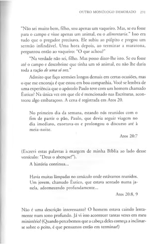 OUTRO MONÓLOGO DEMORADO 291
“Não sei muito bem, filho, sou apenas um vaqueiro. Mas, se eu fosse
para o campo e visse apenas um animal, eu o alimentaria? Isso era
tudo que o pregador precisava. Ele subiu ao púlpito e pregou um
sermão infindável. Uma hora depois, ao terminar a maratona,
perguntou então ao vaqueiro: “O que achou?”
“Na verdade não sei, filho. Mas posso dizer-lhe isto. Se eu fosse
até o campo e descobrisse que tinha um só animal, eu não lhe daria
toda a ração de uma só vez.”
Admito que faço sermões longos demais em certas ocasiões, mas
o que me encoraja é que estou em boa companhia. Você se lembra de
uma experiência que o apóstolo Paulo teve com um homem chamado
Êutico? Na única vez em que ele é mencionado nas Escrituras, acon­
teceu algo embaraçoso. A cena é registrada em Atos 20.
No primeiro dia da semana, estando nós reunidos com o
fim de partir o pão, Paulo, que devia seguir viagem no
dia imediato, exortava-os e prolongou o discurso até à
meia-noite.
Atos 20:7
(Escrevi estas palavras à margem de minha Bíblia ao lado desse
versículo: “Deus o abençoe!”).
A história continua...
Havia muitas lâmpadas no cenáculo onde estávamos reunidos.
Um jovem, chamado Êutico, que estava sentado numa ja­
nela, adormecendo profundamente...
Atos 20:8, 9
Não é uma descrição interessante? O homem estava caindo lenta­
mente num sono profundo. Já vi isso acontecer tantas vezes em meu
ministério! (Quando percebemos que a cabeça deles começa a inclinar-
se sobre o peito, é que pensamos então em terminar!)
 