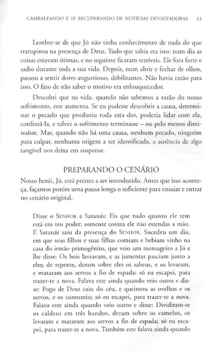 CAMBALEANDO E SE RECUPERANDO DE NOTÍCIAS DEVASTADORAS 35
Lembre-se de que Jó não tinha conhecimento de nada do que
transpirou na presença de Deus. Tudo que sabia era isto: num dia as
coisas estavam ótimas, e no seguinte ficaram terríveis. Ele fora forte e
sadio durante toda a sua vida. Depois, num abrir e fechar de olhos,
passou a sentir dores angustiosas, debilitantes. Não havia razão para
isso. O fato de não saber o motivo era enlouquecedor.
Descobri que na vida, quando não sabemos a razão do nosso
sofrimento, este aumenta. Se eu pudesse descobrir a causa, determi­
nar o pecado que produziu toda esta dor, poderia lidar com ela,
confessá-la, e talvez o sofrimento terminasse —ou pelo menos dimi­
nuísse. Mas, quando não há uma causa, nenhum pecado, ninguém
para culpar, nenhuma origem a ser identificada, a ausência de algo
tangível nos deixa em suspense.
PREPARANDO O CENÁRIO
Nosso herói, Jó, está prestes a ser introduzido. Antes que isso aconte­
ça, façamos porém uma pausa longa o suficiente para ensaiar e entrar
no cenário original.
Disse o S en ho r a Satanás: Eis que tudo quanto ele tem
está em teu poder; somente contra ele não estendas a mão.
E Satanás saiu da presença do Senhor. Sucedeu um dia,
em que seus filhos e suas filhas comiam e bebiam vinho na
casa do irmão primogénito, que veio um mensageiro a Jó e
lhe disse: Os bois lavravam, e as jumentas pasciam junto a
eles; de repente, deram sobre eles os sabeus, e os levaram,
e mataram aos servos a fio de espada; só eu escapei, para
trazer-te a nova. Falava este ainda quando veio outro e dis­
se: Fogo de Deus caiu do céu, e queimou as ovelhas e os
servos, e os consumiu; só eu escapei, para trazer-te a nova.
Falava este ainda quando veio outro e disse: Dividiram-se
os caldeus em três bandos, deram sobre os camelos, os
levaram e mataram aos servos a fio de espada; só eu esca­
pei, para trazer-te a nova. Também este falava ainda quando
 