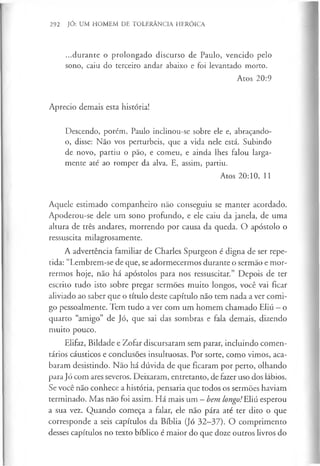292 JÓ: UM HOMEM DE TOLERÂNCIA HERÓICA
...durante o prolongado discurso de Paulo, vencido pelo
sono, caiu do terceiro andar abaixo e foi levantado morto.
Atos 20:9
Aprecio demais esta história!
Descendo, porém, Paulo inclinou-se sobre ele e, abraçando-
o, disse: Não vos perturbeis, que a vida nele está. Subindo
de novo, partiu o pão, e comeu, e ainda lhes falou larga­
mente até ao romper da alva. E, assim, partiu.
Atos 20:10, 11
Aquele estimado companheiro não conseguiu se manter acordado.
Apoderou-se dele um sono profundo, e ele caiu da janela, de uma
altura de três andares, morrendo por causa da queda. O apóstolo o
ressuscita milagrosamente.
A advertência familiar de Charles Spurgeon é digna de ser repe­
tida: “Lembrem-se de que, se adormecermos durante o sermão e mor­
rermos hoje, não há apóstolos para nos ressuscitar.” Depois de ter
escrito tudo isto sobre pregar sermões muito longos, você vai ficar
aliviado ao saber que o título deste capítulo não tem nada a ver comi­
go pessoalmente. Tem tudo a ver com um homem chamado Eliú - o
quarto “amigo” de Jó, que sai das sombras e fala demais, dizendo
muito pouco.
Elifaz, Bildade e Zofar discursaram sem parar, incluindo comen­
tários cáusticos e conclusões insultuosas. Por sorte, como vimos, aca­
baram desistindo. Não há dúvida de que ficaram por perto, olhando
para Jó com ares severos. Deixaram, entretanto, de fazer uso dos lábios.
Se você não conhece a história, pensaria que todos os sermões haviam
terminado. Mas não foi assim. Há mais um —bem longo!LXí esperou
a sua vez. Quando começa a falar, ele não pára até ter dito o que
corresponde a seis capítulos da Bíblia (Jó 32-37). O comprimento
desses capítulos no texto bíblico é maior do que doze outros livros do
 