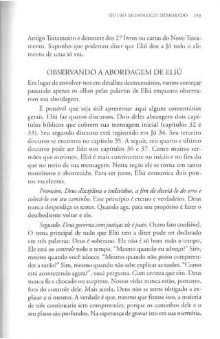 OUTRO MONÓLOGO DEMORADO 293
Antigo Testamento e dezessete dos 27 livros ou cartas do Novo Testa­
mento. Suponho que podemos dizer que Eliú deu a Jó todo o ali­
mento de uma só vez.
OBSERVANDO A ABORDAGEM DE ELIÚ
Em lugar de envolver-nos em detalhes desnecessários, vamos começar
passando apenas os olhos pelas palavras de Eliú enquanto observa­
mos sua abordagem.
E possível que seja útil apresentar aqui alguns comentários
gerais. Eliú faz quatro discursos. Dois deles abrangem dois capí­
tulos bíblicos que cobrem sua mensagem inicial (capítulos 32 e
33). Seu segundo discurso está registrado em Jó 34. Seu terceiro
discurso se encontra no capítulo 35. A seguir, seu quarto e último
discurso pode ser lido nos capítulos 36 e 37. Como muitos ser­
mões que ouvimos, Eliú é mais convincente no início e no fim do
que no meio de sua mensagem. Nesta seção ele se torna um tanto
monótono e aborrecido. Para ser justo, Eliú comunica dois pon­
tos excelentes.
Primeiro, Deus disciplina o indivíduo, afim de desviá-lo do erro e
colocá-lo em seu caminho. Esse princípio é eterno e verdadeiro. Deus
nunca desperdiça os testes. Quando age, para seu propósito é fazer o
desobediente voltar e ele.
Segundo, Deusgoverna comjustiça; ele éjusto. Outro fato confiável.
O tema principal de tudo que Eliú tem a dizer pode ser declarado
em três palavras: Deus é soberano. Ele não é só bom todo o tempo,
Ele está no controle todo o tempo. “Mesmo quando eu adoeço?” Sim,
mesmo quando você adoece. “Mesmo quando não posso compreen­
der a razão?” Sim, mesmo quando não sabe explicar as razões. “Como
está acontecendo agora?”, você pergunta. Com certeza que sim. Deus
nunca fica chocado ou surpreso. Nossas vidas nunca estão, portanto,
fora do controle dele. Mais ainda, Deus não se sente obrigado a ex­
plicar a si mesmo. A verdade é que, mesmo que fizesse isso, a maioria
de nós continuaria sem compreender, porque os caminhos dele e o
seu plano são profundos. Na esperança de gravar isto em sua memória,
 