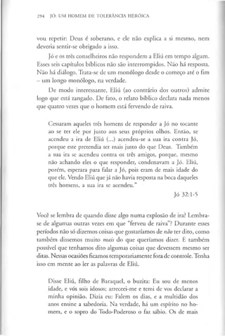 294 JÓ: UM HOMEM DE TOLERÂNCIA HERÓICA
vou repetir: Deus é soberano, e ele não explica a si mesmo, nem
deveria sentir-se obrigado a isso.
Jó e os três conselheiros não respondem a Eliú em tempo algum.
Esses seis capítulos bíblicos não são interrompidos. Não há resposta.
Não há diálogo. Trata-se de um monólogo desde o começo até o fim
—um longo monólogo, na verdade.
De modo interessante, Eliú (ao contrário dos outros) admite
logo que está zangado. De fato, o relato bíblico declara nada menos
que quatro vezes que o homem está fervendo de raiva.
Cessaram aqueles três homens de responder a Jó no tocante
ao se ter ele por justo aos seus próprios olhos. Então, se
acendeu a ira de Eliú (...) acendeu-se a sua ira contra Jó,
porque este pretendia ser mais justo do que Deus. Também
a sua ira se acendeu contra os três amigos, porque, mesmo
não achando eles o que responder, condenavam a Jó. Eliú,
porém, esperara para falar a Jó, pois eram de mais idade do
que ele. Vendo Eliú que já não havia resposta na boca daqueles
três homens, a sua ira se acendeu.”
Jó 32:1-5
Você se lembra de quando disse algo numa explosão de ira? Lembra-
se de algumas outras vezes em que “ferveu de raiva”? Durante esses
períodos não só dizemos coisas que gostaríamos de não ter dito, como
também dissemos muito mais do que queríamos dizer. E também
possível que tenhamos dito algumas coisas que devessem mesmo ser
ditas. Nessas ocasiões ficamos temporariamente fora de controle. Tenha
isso em mente ao ler as palavras de Eliú.
Disse Eliú, filho de Baraquel, o buzita: Eu sou de menos
idade, e vós sois idosos; arreceei-me e temi de vos declarar a
minha opinião. Dizia eu: Falem os dias, e a multidão dos
anos ensine a sabedoria. Na verdade, há um espírito no ho­
mem, e o sopro do Todo-Poderoso o faz sábio. Os de mais
 