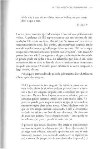 OUTRO MONÓLOGO DEMORADO 295
idade não é que são os sábios, nem os velhos, os que enten­
dem o que é reto.
Jó 32:6-9
Com o passar dos anos aprendemos que é necessário respeitar os mais
velhos. As palavras de Eliú representam os seus sentimentos de inti­
midação. Ele reluta em falar. Diz até que “se arreceava” de externar
seus pensamentos a eles. Faz, porém, uma observação acurada, tendo
ouvido aqueles homens grisalhos que falaram antes. Eliú declara que
os que são avançados em anos “podem não ser sábios”. Tem razão. O
passar dos anos não é uma garantia de que a sabedoria foi absorvida.
A pessoa pode ser velha e tola. Se acharmos que Eliú é um tanto
misterioso, isso se deve ao fato de ele ser criterioso num momento e
insípido em outro. O homem pode mostrar-se às vezes perspicaz e,
logo depois, obtuso.
Penso que o termo adotado para ele pelo escritor David Atkinson
é bem aplicado: enigma.
Eliú é praticamente um enigma. Ele vocifera como um jo­
vem irado, cheio de si, oferecendo-se para esclarecer a situa­
ção a Jó e aos amigos, zangado com a confusão em que se
meteram. De um lado é quase uma cena cômica, pois ele
consegue passar bastante tempo sem dizer muita coisa. Re­
pete em grande parte o que os outros amigos já haviam dito,
enquanto supõe dizer coisas novas. Afirma declarar mais do
que os três amigos haviam expressado, e isto é certamente
verdade no início e no final de seus discursos. Os discursos
do meio são, porém, frios e decepcionantes —uma queda no
moralismo que parece pesada demais para Jó.
E provável que nesses discursos Eliú esteja se posicionando
como uma espécie de árbitro entre Jó e Deus. Quem sabe ele
se julga num tribunal, tentando apresentar um caso o mais
friamente possível. Está tentando estabelecer os argumentos
pró e contra, da perspectiva de um observador imparcial (...)
 