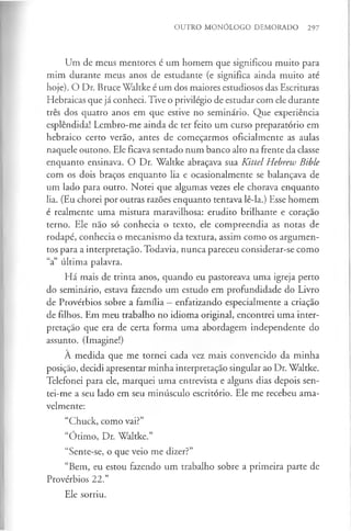 OUTRO MONÓLOGO DEMORADO 297
Um de meus mentores é um homem que significou muito para
mim durante meus anos de estudante (e significa ainda muito até
hoje). O Dr. Bruce Waltke é um dos maiores estudiosos das Escrituras
Hebraicas que já conheci. Tive o privilégio de estudar com ele durante
três dos quatro anos em que estive no seminário. Que experiência
esplêndida! Lembro-me ainda de ter feito um curso preparatório em
hebraico certo verão, antes de começarmos oficialmente as aulas
naquele outono. Ele ficava sentado num banco alto na frente da classe
enquanto ensinava. O Dr. Waltke abraçava sua Kittel Hebrew Bible
com os dois braços enquanto lia e ocasionalmente se balançava de
um lado para outro. Notei que algumas vezes ele chorava enquanto
lia. (Eu chorei por outras razões enquanto tentava lê-la.) Esse homem
é realmente uma mistura maravilhosa: erudito brilhante e coração
terno. Ele não só conhecia o texto, ele compreendia as notas de
rodapé, conhecia o mecanismo da textura, assim como os argumen­
tos para a interpretação. Todavia, nunca pareceu considerar-se como
“a” última palavra.
Há mais de trinta anos, quando eu pastoreava uma igreja perto
do seminário, estava fazendo um estudo em profundidade do Livro
de Provérbios sobre a família —enfatizando especialmente a criação
de filhos. Em meu trabalho no idioma original, encontrei uma inter­
pretação que era de certa forma uma abordagem independente do
assunto. (Imagine!)
A medida que me tornei cada vez mais convencido da minha
posição, decidi apresentar minha interpretação singular ao Dr. Waltke.
Telefonei para ele, marquei uma entrevista e alguns dias depois sen-
tei-me a seu lado em seu minúsculo escritório. Ele me recebeu ama­
velmente:
“Chuck, como vai?”
“Ótimo, Dr. Waltke.”
“Sente-se, o que veio me dizer?”
“Bem, eu estou fazendo um trabalho sobre a primeira parte de
Provérbios 22.”
Ele sorriu.
 