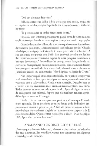 298 JÓ: UM HOMEM DE TOLERÂNCIA HERÓICA
“Oh! um de meus favoritos.”
Folheou então sua velha Bíblia até achar essa seção, enquanto
eu explicava minha posição depois de ter feito todo o meu trabalho
no texto.
“Só preciso saber se tenho razão neste ponto.”
Ele ouviu sem interromper enquanto passei cerca de vinte minutos
explicando o que descobrira e como planejava aplicar isso à congregação.
Quando levantei os olhos, ele apoiava o queixo nas mãos e olhava
diretamente para mim. Jamais esquecerei suas palavras gentis: “Chuck,
não há papas na igreja de Cristo. Não sou a palavra final sobre isto. A
sua conclusão me parece boa. Se foi isso que você decidiu e o Senhor
lhe mostrou essa interpretação depois de uma pesquisa cuidadosa, é
isso que deve pregar.” Posso dizer-lhe que quase saí dançando do seu
escritório. Suas palavras não eram só um alívio, como também faziam
lembrar que a autoridade final da verdade não reside no ser humano.
Jamais esquecerei seu comentário: “Não há papas na igreja de Cristo.”
Não importa qual seja a sua autoridade, por quanto tempo você
tenha estudado na área, quantos diplomas avançados tenha recebido,
você não tem a palavra final. Ainda é um aprendiz. Descobri que os
eruditos que me ensinaram mais eram os mais receptivos ao ensino.
Todos estamos numa curva de aprendizado. Aprendi algumas coisas
de cada pastor que orientei. Espero que eles também tenham apren­
dido alguma coisa útil comigo.
Desde o dia em que ele apareceu, podemos afirmar que Eliú não
é um aprendiz. Ele se posiciona com seu longo dedo indicador, em-
purrando-o contra o peito de Jó. A fim de piorar as coisas, é bem
provável que nunca tivesse surgido um tumor em seu corpo —o de Jó
está coberto deles. Quero entrar nessa cena e dizer: “Não há papas,
Eliú. Aprenda com esse homem.”
ANALISANDO OS DISCURSOS DE ELIÚ
Uma vez que o homem fala tanto, não tentarei examinar cada detalhe
dos seus discursos. Em vez disso, vamos nos concentrar em algumas
coisas dignas de menção.
 