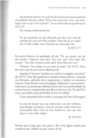 OUTRO MONÓLOGO DEMORADO 299
Seuprimeiro discurso. Se eu tivesse de resumir em poucas palavras
seu primeiro discurso, diria: “Deus não está mudo, mas a sua men­
sagem não é a que você esperava.” Isto é enfatizado em grande parte
de Jó 33.
Ele começa confrontando Jó.
Por que contendes com ele, afirmando que não te dá contas de
nenhum dos seus atos? Pelo contrário, Deus fala de um modo,
sim, de dois modos, mas o homem não atenta para isso.
Jó 33:13, 14
Na poesia hebraica de qualidade, ele diz: “De um modo, sim, de
dois modos”. Algumas vezes dirá: “Seis, sim, sete”. Está então afir­
mando: “Veja duas maneiras pelas quais Deus fala com você”.
Primeira: “Em sonho ou em visão de noite” (Jó 33:15). Deus
fala com você, Jó, por meios sobrenaturais.
Segunda: O homem “também no seu leito é castigado com dores”
(Jó 33:19). Deus fala igualmente quando estamos doentes. Quando
nos deitamos, sofrendo dores angustiosas, o Senhor se comunica
conosco. Deus fala por meio do próprio sofrimento. Como mencio­
nado antes, as pessoas que sofreram muito têm uma profundidade de
conhecimento e compreensão que falta a outros de nós. Por quê? Por
terem aprendido coisas profundas no leito de aflição.
Como Jó poderia então receber a mensagem de Deus? Eliú sugere:
Se com ele houver um anjo intercessor, um dos milhares,
para declarar ao homem o que lhe convém, então, Deus terá
misericórdia dele e dirá ao anjo: Redime-o, para que não
desça à cova; achei resgate.
Jó 33:23-26
Permita que eu faça aqui uma pausa e dê a você algum tempo para
considerar isso. Medite no que acabou de ler.
 