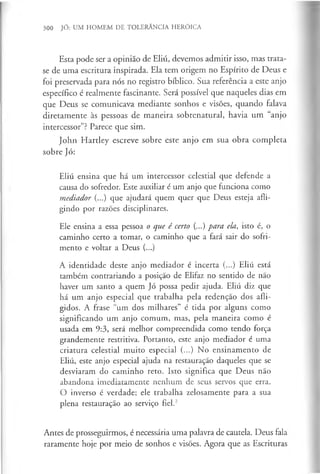 300 JÓ: UM HOMEM DE TOLERÂNCIA HERÓICA
Esta pode ser a opinião de Eliú, devemos admitir isso, mas trata-
se de uma escritura inspirada. Ela tem origem no Espírito de Deus e
foi preservada para nós no registro bíblico. Sua referência a este anjo
específico é realmente fascinante. Será possível que naqueles dias em
que Deus se comunicava mediante sonhos e visões, quando falava
diretamente às pessoas de maneira sobrenatural, havia um “anjo
intercessor”? Parece que sim.
John Hartley escreve sobre este anjo em sua obra completa
sobre Jó:
Eliú ensina que há um intercessor celestial que defende a
causa do sofredor. Este auxiliar é um anjo que funciona como
mediador (...) que ajudará quem quer que Deus esteja afli­
gindo por razões disciplinares.
Ele ensina a essa pessoa o que é certo (...) para ela, isto é, o
caminho certo a tomar, o caminho que a fará sair do sofri­
mento e voltar a Deus (...)
A identidade deste anjo mediador é incerta (...) Eliú está
também contrariando a posição de Elifaz no sentido de não
haver um santo a quem Jó possa pedir ajuda. Eliú diz que
há um anjo especial que trabalha pela redenção dos afli­
gidos. A frase “um dos milhares” é tida por alguns como
significando um anjo comum, mas, pela maneira como é
usada em 9:3, será melhor compreendida como tendo força
grandemente restritiva. Portanto, este anjo mediador é uma
criatura celestial muito especial (...) No ensinamento de
Eliú, este anjo especial ajuda na restauração daqueles que se
desviaram do caminho reto. Isto significa que Deus não
abandona imediatamente nenhum de seus servos que erra.
O inverso é verdade; ele trabalha zelosamente para a sua
plena restauração ao serviço fiel.2
Antes de prosseguirmos, é necessária uma palavra de cautela. Deus fala
raramente hoje por meio de sonhos e visões. Agora que as Escrituras
 