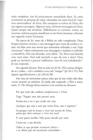 OUTRO MONÓLOGO DEMORADO 301
estão completas, não há praticamente necessidade disso. Eu creio
certamente na presença de anjos, chamados em outro local de “espí­
ritos ministradores” de Deus. Eles cumprem as ordens de Deus; eles
nos vigiam e protegem. Algumas vezes, até levam mensagens de Deus.
Quase sempre são invisíveis. Dificilmente os ouvimos, vemos, ou
tocamos, embora possam manifestar-se em forma humana, e fizeram
isso segundo outras Escrituras.
Na época de Jó, antes de a Bíblia ter sido completada, Deus
frequentemente revelava a sua mensagem por meio de sonhos e vi­
sões. Ao falar com seus servos que estivessem sofrendo, o seu “anjo
intercessor” talvez esclarecesse essa mensagem e ajudasse o sofredor
a entendê-la. Eliú está dizendo, com efeito: “Jó, Deus está falando
com você nisto. Você está ouvindo o que ele tem a dizer? Deus
pode ser invisível e parecer indiferente, mas ele está trabalhando.”
Jó não responde.
Seu segundo discurso. Este se acha em Jó 34. Eliú começa dirigin­
do-se a todos - a Jó e também a seus três “amigos” (Jó 34:1-15). Fala
depois especificamente a Jó (34:16-33).
Em vista de mencionar pouca coisa que já não tenha sido dita,
vamos resumir ao máximo. Jó ainda não responde, e Eliú o ataca,
irado. O The Message deixa entrever a ira contida no discurso.
Por que você não confessa simplesmente a Deus?
Diga: “Pequei, mas não pecarei mais.
Ensina-me a ver o que ainda não vejo.
Qualquer que seja o mal que tenha feito, não o repetirei.”
Só porque você se recusa a viver nos termos de Deus,
pensa que deve começar a viver nos seus?
É você quem escolhe. Não posso decidir por você.
Conte-me a sua decisão.
Todos os que pensam retamente dizem -
e os sábios que me escutaram concordam —
 