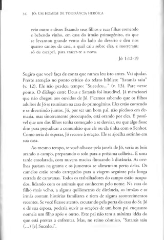 36 JÓ: UM HOMEM DE TOLERÂNCIA HERÓICA
veio outro e disse: Estando teus filhos e tuas filhas comendo
e bebendo vinho, em casa do irmão primogénito, eis que
se levantou grande vento do lado do deserto e deu nos
quatro cantos da casa, a qual caiu sobre eles, e morreram;
só eu escapei, para trazer-te a nova.
Jó 1:12-19
Sugiro que você faça de conta que nunca leu isto antes. Vai ajudar.
Preste atenção no ponto crítico do relato bíblico: “Satanás saiu”
(v. 12). Ele não perdeu tempo: “Sucedeu...” (v. 13). Pare nesse
ponto. O diálogo entre Deus e Satanás foi inaudível. Já mencionei
que não chegou aos ouvidos de Jó. Ficamos sabendo que os filhos
adultos de Jó se reuniram na casa do primogénito. Eles estão comendo
e se divertindo juntos. Jó, por ser um bom pai, não piedoso em de­
masia, mas sinceramente preocupado, está orando por eles. E possí­
vel que um dos filhos tenha começado a se desviar, ou que algo fosse
dito para prejudicar a comunhão que ele ou ela tinha com o Senhor.
Como seria de esperar, Jó recorre à oração. Ele se ajoelha sozinho em
sua casa.
Ao mesmo tempo, se você olhasse pela janela de Jó, veria os bois
arando o campo, preparando o solo para a próxima colheita. Ê uma
tarde ensolarada, com nuvens macias flutuando à distância. As ove­
lhas pastam na grama e os jumentos se alimentam perto delas. Os
camelos estão sendo carregados para a viagem seguinte pela longa
estrada de caravanas. Todos os trabalhadores do campo estão ocupa­
dos, lidando com os animais que conhecem pelo nome. Na casa do
filho mais velho, a alguns quilómetros de distância, os irmãos e as
irmãs contam histórias familiares e riem de alguns acontecimentos
recentes. Se você ficasse atento, escutando pela porta da casa do Sr. Jó
e de sua esposa, poderia ouvir as orações de um bom pai enquanto
nomeia um filho após o outro. Este pai não tem a mínima idéia do
que está prestes a enfrentar. Mas, no reino cósmico, “Satanás saiu
(...) [e] Sucedeu”.
 