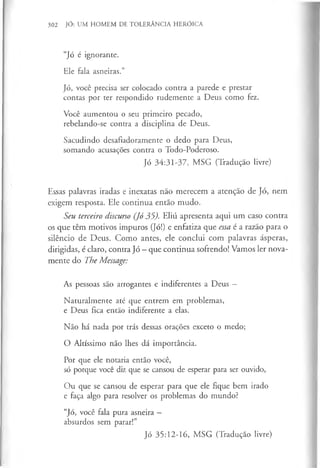 302 JÓ: UM HOMEM DE TOLERÂNCIA HERÓICA
“Jó é ignorante.
Ele fala asneiras.”
Jó, você precisa ser colocado contra a parede e prestar
contas por ter respondido rudemente a Deus como fez.
Você aumentou o seu primeiro pecado,
rebelando-se contra a disciplina de Deus.
Sacudindo desafiadoramente o dedo para Deus,
somando acusações contra o Todo-Poderoso.
Jó 34:31-37, MSG (Tradução livre)
Essas palavras iradas e inexatas não merecem a atenção de Jó, nem
exigem resposta. Ele continua então mudo.
Seu terceiro discurso (Jó 35). Eliú apresenta aqui um caso contra
os que têm motivos impuros (Jó!) e enfatiza que essa é a razão para o
silêncio de Deus. Como antes, ele conclui com palavras ásperas,
dirigidas, é claro, contra Jó - que continua sofrendo! Vamos ler nova­
mente do The Message:
As pessoas são arrogantes e indiferentes a Deus —
Naturalmente até que entrem em problemas,
e Deus fica então indiferente a elas.
Não há nada por trás dessas orações exceto o medo;
O Altíssimo não lhes dá importância.
Por que ele notaria então você,
só porque você diz que se cansou de esperar para ser ouvido,
Ou que se cansou de esperar para que ele fique bem irado
e faça algo para resolver os problemas do mundo?
“Jó, você fala pura asneira —
absurdos sem parar!”
Jó 35:12-16, MSG (Tradução livre)
 