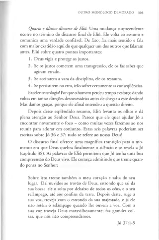OUTRO MONÓLOGO DEMORADO 303
Quarto e último discurso de Eliú. Uma mudança surpreendente
ocorre no término do discurso final de Eliú. Ele volta ao assunto e
comunica uma verdade confiável. De fato, faz mais sentido e fala
com maior exatidão aqui do que qualquer um dos outros que falaram
antes. Eliú cobre quatro pontos importantes:
1. Deus vigia e protege os justos.
2. Se os justos cometem uma transgressão, ele os faz saber que
agiram errado.
3. Se aceitarem a vara da disciplina, ele os restaura.
4. Se persistirem no erro, irão sofrer certamente as consequências.
Excelente teologia! Por que o homem perdeu tempo e esforço dando
voltas em tantas direções desnecessárias antes de chegar a este destino?
Mas damos graças, porque ele afinal entendeu a questão direito.
Depois desse esplêndido resumo, Eliú levanta os olhos e dá
plena atenção ao Senhor Deus. Parece que ele quer ajudar Jó a
encontrar novamente o foco —como muitas vezes fazemos ao nos
reunir para adorar em conjunto. Estas seis palavras poderiam ser
escritas sobre Jó 36 e 37: tudo se refere ao nosso Deus!
O discurso final oferece uma magnífica transição para o mo­
mento em que Deus quebra finalmente o silêncio e se revela a Jó
(capítulo 38). As palavras de Eliú permitem que Jó tenha uma boa
compreensão do Deus vivo. Ele começa admitindo que treme quan­
do pensa no Senhor:
Sobre isto treme também o meu coração e salta do seu
lugar. Dai ouvidos ao trovão de Deus, estrondo que sai da
sua boca; ele o solta por debaixo de todos os céus, e o seu
relâmpago, até aos confins da terra. Depois deste, ruge a
sua voz, troveja com o estrondo da sua majestade, e já ele
não retém o relâmpago quando lhe ouvem a voz. Com a
sua voz troveja Deus maravilhosamente; faz grandes coi­
sas, que nós não compreendemos.
Jó 37:1-5
 