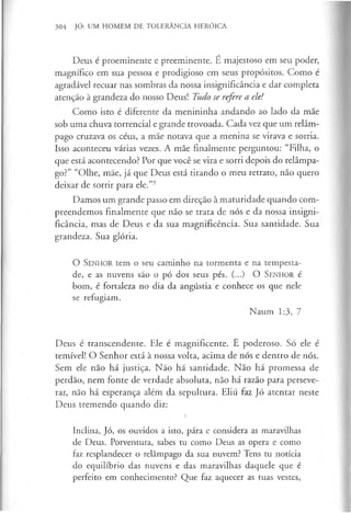 304 JÓ: UM HOMEM DE TOLERÂNCIA HERÓICA
Deus é proeminente e preeminente. É majestoso em seu poder,
magnífico em sua pessoa e prodigioso em seus propósitos. Como é
agradável recuar nas sombras da nossa insignificância e dar completa
atenção à grandeza do nosso Deus! Tudo se refere a ele!
Como isto é diferente da menininha andando ao lado da mãe
sob uma chuva torrencial e grande trovoada. Cada vez que um relâm­
pago cruzava os céus, a mãe notava que a menina se virava e sorria.
Isso aconteceu várias vezes. A mãe finalmente perguntou: “Filha, o
que está acontecendo? Por que você se vira e sorri depois do relâmpa­
go?” “Olhe, mãe, já que Deus está tirando o meu retrato, não quero
deixar de sorrir para ele.”3
Damos um grande passo em direção à maturidade quando com­
preendemos finalmente que não se trata de nós e da nossa insigni­
ficância, mas de Deus e da sua magnificência. Sua santidade. Sua
grandeza. Sua glória.
O S enhor tem o seu caminho na tormenta e na tempesta­
de, e as nuvens são o pó dos seus pés. (...) O S enhor é
bom, é fortaleza no dia da angústia e conhece os que nele
se refugiam.
Naum 1:3, 7
Deus é transcendente. Ele é magnificente. É poderoso. Só ele é
temível! O Senhor está à nossa volta, acima de nós e dentro de nós.
Sem ele não há justiça. Não há santidade. Não há promessa de
perdão, nem fonte de verdade absoluta, não há razão para perseve­
rar, não há esperança além da sepultura. Eliú faz Jó atentar neste
Deus tremendo quando diz:
i
Inclina, Jó, os ouvidos a isto, pára e considera as maravilhas
de Deus. Porventura, sabes tu como Deus as opera e como
faz resplandecer o relâmpago da sua nuvem? Tens tu notícia
do equilíbrio das nuvens e das maravilhas daquele que é
perfeito em conhecimento? Que faz aquecer as tuas vestes,
 