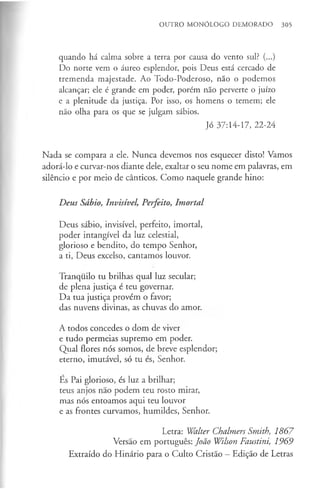 OUTRO MONÓLOGO DEMORADO 305
quando há calma sobre a terra por causa do vento sul? (...)
Do norte vem o áureo esplendor, pois Deus está cercado de
tremenda majestade. Ao Todo-Poderoso, não o podemos
alcançar; ele é grande em poder, porém não perverte o juízo
e a plenitude da justiça. Por isso, os homens o temem; ele
não olha para os que se julgam sábios.
Jó 37:14-17, 22-24
Nada se compara a ele. Nunca devemos nos esquecer disto! Vamos
adorá-lo e curvar-nos diante dele, exaltar o seu nome em palavras, em
silêncio e por meio de cânticos. Como naquele grande hino:
Deus Sábio, Invisível, Perfeito, Imortal
Deus sábio, invisível, perfeito, imortal,
poder intangível da luz celestial,
glorioso e bendito, do tempo Senhor,
a ti, Deus excelso, cantamos louvor.
Tranquilo tu brilhas qual luz secular;
de plena justiça é teu governar.
Da tua justiça provém o favor;
das nuvens divinas, as chuvas do amor.
A todos concedes o dom de viver
e tudo permeias supremo em poder.
Qual flores nós somos, de breve esplendor;
eterno, imutável, só tu és, Senhor.
Es Pai glorioso, és luz a brilhar;
teus anjos não podem teu rosto mirar,
mas nós entoamos aqui teu louvor
e as frontes curvamos, humildes, Senhor.
Letra: Walter Chalmers Smith, 1867
Versão em português: João Wilson Faustini, 1969
Extraído do Hinário para o Culto Cristão —Edição de Letras
 