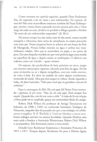 306 JÓ: UM HOMEM DE TOLERÂNCIA HERÓICA
Como veremos no capítulo seguinte, quando Deus finalmente
fala, ele responde a Jó em meio a um redemoinho. De repente, ali
está ele! Não seria maravilhoso estarmos também lá? Puxa! Relâmpa­
gos, trovões, ventos fortes soprando nuvens escuras pelo céu, e Deus
surge do nada na cena. Jó deve ter perdido o fôlego quando o Senhor
“do meio de um redemoinho respondeu” (Jó 38:1).
Há muito tempo (eu não tinha mais de dez anos), numa manhã
tranquila e silenciosa, bem antes de amanhecer, eu estava pescando
com meu pai. Nosso pequeno barco se achava em um braço da Baía
de Matagorda. Nossas linhas estavam na água e ambos nos man­
tínhamos calados. Meu pai se acomodara na popa, e eu, perto da
proa. Era uma daquelas manhãs em que você poderia jogar uma moeda
na superfície da água e depois contar as ondulações. O silêncio nos
rodeava como um túmulo —quase sinistro.
De repente, das profundezas da baía, próximo ao casco, surgiu
um enorme camurupim vigoroso, saltando para fora da água. Ele faz
uma reviravolta no ar e depois mergulhou, com um ruído enorme,
de volta à baía. Eu devo ter pulado de susto alguns centímetros,
tremendo de medo. Meu pai nem sequer se voltou. Ainda vigiando a
linha, ele disse baixinho: “Falei para você que os grandões estavam lá
embaixo.”
Essa é a mensagem de Eliú. Ele está aqui, Jó! Nosso Deus tremen­
do - glorioso, lá em cima. “Veja, Jó, ele está aqui. Nem sempre fica
mudo. Quando fala, não há voz como a dele.” A visão de Jó em relação
a Deus pode ter-se ampliado, graças aos comentários finais do amigo.
Robert Dick Wilson foi professor de Antigo Testamento em
hebraico, de 1900 a 1929, no conhecido Seminário Teológico de
Princeton, naqueles dias do passado em que a sua teologia era solida­
mente evangélica. B. B. Warfield, J. Gresham Machen e outros exce­
lentes teólogos serviam na mesma faculdade. Quando Machen saiu
mais tarde e fundou o Seminário Westminster, Robert Dick Wilson
o acompanhou. Eles formaram juntos a nova escola.
Donald Grey Barnhouse frequentou o Seminário Princeton de
1915 a 1917. Tempos depois, Barnhouse foi para a Décima Igreja
 