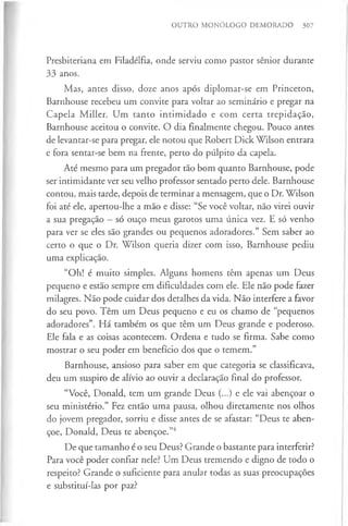 OUTRO MONÓLOGO DEMORADO 307
Presbiteriana em Filadélfia, onde serviu como pastor sénior durante
33 anos.
Mas, antes disso, doze anos após diplomar-se em Princeton,
Barnhouse recebeu um convite para voltar ao seminário e pregar na
Capela Miller. Um tanto intimidado e com certa trepidação,
Barnhouse aceitou o convite. O dia finalmente chegou. Pouco antes
de levantar-se para pregar, ele notou que Robert Dick Wilson entrara
e fora sentar-se bem na frente, perto do púlpito da capela.
Até mesmo para um pregador tão bom quanto Barnhouse, pode
ser intimidante ver seu velho professor sentado perto dele. Barnhouse
contou, mais tarde, depois de terminar a mensagem, que o Dr. Wilson
foi até ele, apertou-lhe a mão e disse: “Se você voltar, não virei ouvir
a sua pregação —só ouço meus garotos uma única vez. E só venho
para ver se eles são grandes ou pequenos adoradores.” Sem saber ao
certo o que o Dr. Wilson queria dizer com isso, Barnhouse pediu
uma explicação.
“Oh! é muito simples. Alguns homens têm apenas um Deus
pequeno e estão sempre em dificuldades com ele. Ele não pode fazer
milagres. Não pode cuidar dos detalhes da vida. Não interfere a favor
do seu povo. Têm um Deus pequeno e eu os chamo de “pequenos
adoradores”. Há também os que têm um Deus grande e poderoso.
Ele fala e as coisas acontecem. Ordena e tudo se firma. Sabe como
mostrar o seu poder em benefício dos que o temem.”
Barnhouse, ansioso para saber em que categoria se classificava,
deu um suspiro de alívio ao ouvir a declaração final do professor.
“Você, Donald, tem um grande Deus (...) e ele vai abençoar o
seu ministério.” Fez então uma pausa, olhou diretamente nos olhos
do jovem pregador, sorriu e disse antes de se afastar: “Deus te aben­
çoe, Donald, Deus te abençoe.”4
De que tamanho é o seu Deus? Grande o bastante para interferir?
Para você poder confiar nele? Um Deus tremendo e digno de todo o
respeito? Grande o suficiente para anular todas as suas preocupações
e substituí-las por paz?
 