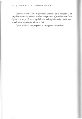 308 JÓ: UM HOMEM DE TOLERÂNCIA HERÓICA
Quando o seu Deus é pequeno demais, seus problemas se
ampliam e você recua com medo e insegurança. Quando o seu Deus
é grande, seus problemas empalidecem na insignificância, e você sente
reverência e respeito ao adorar o Rei.
Quem você é —um pequeno ou um grande adorador?
 