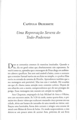 C a pít u l o D e z e sse t e
Uma Reprovação Severa do
Todo-Poderoso
D
eus se comunica conosco, de maneiras inusitadas. Quando o
faz, diz no geral coisas que absolutamente não esperamos. Se
você é como eu, aprendeu que a mensagem de Deus chega em ambien­
tes calmos e pacíficos. Seu tom será amável e baixo, como o sussurro
que o menino Samuel ouviu em seu leito no templo, e o profeta Elias
ouviu na entrada da caverna de Horebe. Aprendemos também que a
sua mensagem será previsível. Mas isso não é verdade. Há ocasiões
em que ele chama nossa atenção num contexto caótico. Depois de
um esbarrão com a morte, compreendemos que ele nos protegeu do
perigo. Essas mensagens nos causam um arrepio na espinha.
Ann Chapman, empregada da loja Michael de Artes e Ofícios,
teve um encontro assim. Às 5:20 da tarde, numa quarta-feira, o pri­
meiro tiro dentre vários que acabaram matando cinco pessoas em sua
cidade, abriu um buraco do tamanho de uma moeda na vitrine, esti­
lhaçou uma luminária, furou dois cartazes e atingiu uma estante de
metal com fileiras de livros de bolso. De modo surpreendente, o tiro
deteve-se um pouco antes de acertar Ann, próximo de um livro
 