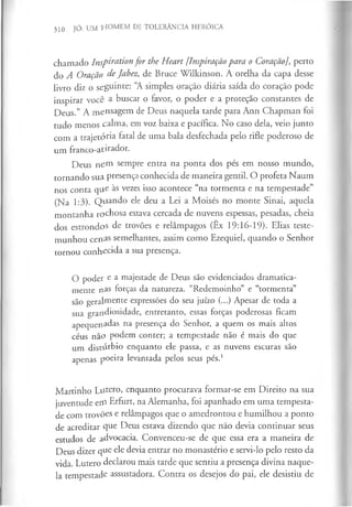 310 JÓ: UM HOMEM DE TOLERÂNCIA HERÓICA
chamado Inspiration for the Heart [Inspiração para o Coração], perto
do A Oração de Jabez, de Bruce Wilkinson. A orelha da capa desse
livro diz o seguinte: “
A simples oração diária saída do coração pode
inspirar você a buscar o favor, o poder e a proteção constantes de
Deus.” A mensagem de Deus naquela tarde para Ann Chapman foi
tudo menos calma, em voz baixa e pacífica. No caso dela, veio junto
com a trajetória fatal de uma bala desfechada pelo rifle poderoso de
um franco-atirador.
Deus nem sempre entra na ponta dos pés em nosso mundo,
tornando sua presença conhecida de maneira gentil. O profeta Naum
nos conta que às vezes isso acontece “na tormenta e na tempestade”
(Na 1:3). Q uando ele deu a Lei a Moisés no monte Sinai, aquela
montanha rochosa estava cercada de nuvens espessas, pesadas, cheia
dos estrondos de trovões e relâmpagos (Êx 19:16-19). Elias teste­
munhou cenas semelhantes, assim como Ezequiel, quando o Senhor
tornou conhecida a sua presença.
O poder e a majestade de Deus são evidenciados dramatica­
mente n a s forças da natureza. “Redemoinho” e “tormenta”
são geralmente expressões do seu juízo (...) Apesar de toda a
sua grandiosidade, entretanto, essas forças poderosas ficam
a p e q u e n a d a s na presença do Senhor, a quem os mais altos
céus não podem conter; a tempestade não é mais do que
um distúrbio enquanto ele passa, e as nuvens escuras são
apenas poeira levantada pelos seus pés.1
Martinho Lutero, enquanto procurava formar-se em Direito na sua
juventude etfi Erfurt, na Alemanha, foi apanhado em uma tempesta­
de com trovões e relâmpagos que o amedrontou e humilhou a ponto
de acreditar que Deus estava dizendo que não devia continuar seus
estudos de advocacia. Convenceu-se de que essa era a maneira de
Deus dizer que ele devia entrar no monastério e servi-lo pelo resto da
vida. Lutero declarou mais tarde que sentiu a presença divina naque­
la tempestade assustadora. Contra os desejos do pai, ele desistiu de
 