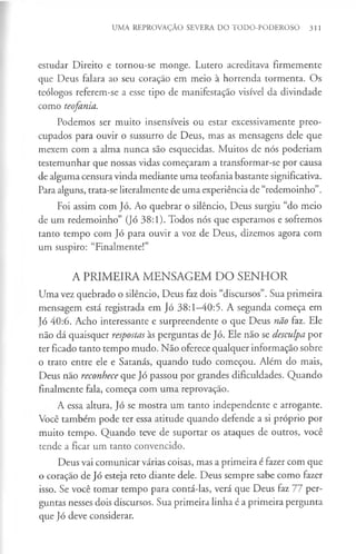 UMA REPROVAÇÃO SEVERA DO TODO-PODEROSO 311
estudar Direito e tornou-se monge. Lutero acreditava firmemente
que Deus falara ao seu coração em meio à horrenda tormenta. Os
teólogos referem-se a esse tipo de manifestação visível da divindade
como teofania.
Podemos ser muito insensíveis ou estar excessivamente preo­
cupados para ouvir o sussurro de Deus, mas as mensagens dele que
mexem com a alma nunca são esquecidas. Muitos de nós poderiam
testemunhar que nossas vidas começaram a transformar-se por causa
de alguma censura vinda mediante uma teofania bastante significativa.
Para alguns, trata-se literalmente de uma experiência de “redemoinho”.
Foi assim com Jó. Ao quebrar o silêncio, Deus surgiu “do meio
de um redemoinho” (Jó 38:1). Todos nós que esperamos e sofremos
tanto tempo com Jó para ouvir a voz de Deus, dizemos agora com
um suspiro: “Finalmente!”
A PRIMEIRA MENSAGEM DO SENHOR
Uma vez quebrado o silêncio, Deus faz dois “discursos”. Sua primeira
mensagem está registrada em jó 38:1-40:5. A segunda começa em
Jó 40:6. Acho interessante e surpreendente o que Deus não faz. Ele
não dá quaisquer respostas às perguntas de Jó. Ele não se desculpa por
ter ficado tanto tempo mudo. Não oferece qualquer informação sobre
o trato entre ele e Satanás, quando tudo começou. Além do mais,
Deus não reconhece que Jó passou por grandes dificuldades. Quando
finalmente fala, começa com uma reprovação.
A essa altura, Jó se mostra um tanto independente e arrogante.
Você também pode ter essa atitude quando defende a si próprio por
muito tempo. Quando teve de suportar os ataques de outros, você
tende a ficar um tanto convencido.
Deus vai comunicar várias coisas, mas a primeira é fazer com que
o coração de Jó esteja reto diante dele. Deus sempre sabe como fazer
isso. Se você tomar tempo para contá-las, verá que Deus faz 77 per­
guntas nesses dois discursos. Sua primeira linha é a primeira pergunta
que Jó deve considerar.
 
