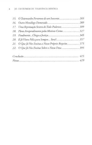 8 JÓ: UM HOMEM DE TOLERÂNCIA HERÓICA
15. O Testemunho Fervoroso de um Inocente.................................269
16. Outro Monólogo Demorado....................................................289
17. Uma Reprovação Severa do Todo-Poderoso..............................309
18. PlenoArrependimentopelosMotivos Certos...........................327
19. Finalmente... Chega aJustiça.................................................. 345
20. EJó Viveu Felizpara Sempre... Será?.....................................357
21. O QueJó Nos Ensina a Nosso Próprio Respeito.....................375
22. O QueJó Nos Ensina Sobre oNosso Deus..............................395
Conclusão...................................................................................... 415
Notas............................................................................................. 419
 