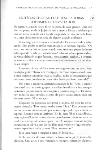CAMBALEANDO E SE RECUPERANDO DE NOTÍCIAS DEVASTADORAS 37
NOTÍCIAS CHOCANTES E DESOLADORAS... #
SOFRIMENTO DEVASTADOR
De repente, alguém bateu forte na porta da casa grande. Uma vez
aberta a porta, a vida de Jó jamais será a mesma. Parece o telefone que
toca no meio da noite ou a batida inesperada em sua porta da fren­
te... uma visita não-anunciada de alguém usando uniforme.
O mensageiro entra sem ser convidado. Ele está cansado e solu­
çando. Sem poder controlar suas emoções, o homem explode: “Os
bois... os nossos bois estavam arando e os jumentos pastando junto
deles, quando os sabeus... nos atacaranú Falamos sobre a possibilidade
da vinda deles; foi o que fizeram... nos atacaram, senhor... e levaram
os animais, todos os animais - cortaram também seus servos em tiras.
Só eu escapei!”
Enquanto ele ainda falava, outro mensageiro entra em cena. Sem
hesitação, grita: “Houve um relâmpago, era como fogo caindo do céu,
e num instante consumiu todas as ovelhas, todos os empregados que
tomavam conta do rebanho... e eu fui o único que ficou com vida!”
Um outro o empurra, agarrando a manga de Jó: “Amo, o senhor
não acreditaria, mas três grupos de caldeus invadiram a área em que
estávamos preparando os camelos para a próxima viagem... Eles leva­
ram todos os seus camelos, e antes de partir assassinaram cada um
dos seus servos. Só eu escapei.
Enquanto Jó procurava recuperar o ânimo, ele deve ter certa­
mente pensado: “Pelo menos tenho meus filhos.” Esse pensamento
foi no entanto interrompido por outro empregado, que entrou de
supetão, lutando com as lágrimas: “Sr. Jó, seus filhos e suas filhas...
todos seforam! Um forte tornado varreu o deserto, atirando carros de
madeira e carcaças de animais para o ar. Ele avançou com um rugido
ensurdecedor sobre a casa de seu filho mais velho e o lugar simples­
mente explodiu —todos os seus filhos...morreram.”
Faça uma pausa e imagine a cena. Só imagine...
Tenho metade de uma estante de livros sobre Jó em minha bi­
blioteca. Um deles é um verdadeiro tesouro contendo algumas
 