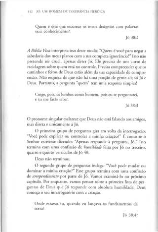 312 JÓ: UM HOMEM DE TOLERÂNCIA HERÓICA
Quem é este que escurece os meus desígnios com palavras
sem conhecimento?
Jó 38:2
A Bíblia Viva interpreta isso deste modo: “Quem é você para negar a
sabedoria dos meus planos com a sua completa ignorância?” Isso não
pretende ser cruel, apenas deter Jó. Ele precisa de um curso de
reciclagem sobre quem está no controle. Precisa compreender que os
caminhos e feitos de Deus estão além da sua capacidade de compre­
ensão. Não esqueça de que não há uma porção de gente ali; só Jó e
Deus. Portanto, a pergunta “quem” tem uma resposta simples!
Cinge, pois, os lombos como homem, pois eu te perguntarei,
e tu me farás saber.
Jó 38:3
O pronome singular esclarece que Deus não está falando aos amigos,
mas direta e unicamente a Jó.
O primeiro grupo de perguntas gira em volta da interrogação:
“Você pode explicar ou controlar a minha criação?” É como se o
Senhor estivesse dizendo: “Apenas responda à pergunta, Jó.” Isto
termina com uma confissão de humildade feita por Jó no terceiro,
quarto e quinto versículos de Jó 40.
Deus não terminou.
O segundo grupo de perguntas indaga: “Você pode mudar ou
dominar a minha criação?” Esse grupo termina com uma confissão
de arrependimento por parte de Jó. Vamos examiná-lo no próximo
capítulo. Por enquanto, vamos pensar sobre a primeira lista de per­
guntas de Deus que Jó responde com absoluta humildade. Deus
começa o seu interrogatório com a criação.
Onde estavas tu, quando eu lançava os fundamentos da
terra?
Jó 38:4a
 