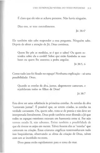 UMA REPROVAÇÃO -SEVERA DO TODO-PODEROSO 313
É claro que ele não se achava presente. Não havia ninguém.
Dize-mo, se tens entendimento.
Jó 38:4b
Ele também não sabe responder a essa pergunta. Ninguém sabe.
Depois de obter a atenção de Jó, Deus continua.
Quem lhe pôs as medidas, se é que o sabes? Ou quem es­
tendeu sobre ela o cordel? Sobre que estão fundadas as suas
bases ou quem lhe assentou a pedra angular.
Jó 38:5, 6
Como tudo isso foi fixado no espaço? Nenhuma explicação —só uma
possibilidade: Deus.
Quando as estrelas da alva, juntas, alegremente cantavam, e
rejubilavam todos os filhos de Deus?
Jó 38:7
Esta deve ser uma referência às primeiras estrelas. As estrelas da alva
“cantavam juntas”. É possível que, ao serem criadas, as estrelas na
verdade cantassem. Ou, quem sabe, trata-se de poesia e não deve ser
interpretada literalmente. Deus pode também estar dizendo a Jó que
todos os espaços exteriores estavam em harmonia entre si. Por não
termos estado lá, não sabemos. Existe também a possibilidade de
que ele tivesse os anjos em mente. Talvez fossem eles as “estrelas” que
cantavam na criação. Essas criaturas angélicas testemunhavam tudo
isso boquiabertas, observando as obras da criação de Deus, talvez
com um ar incrédulo no rosto.
Deus passa então rapidamente para o tema do mar.
 