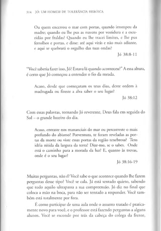 314 JÓ: UM HOMEM DE TOLERÂNCIA HERÓICA
Ou quem encerrou o mar com portas, quando irrompeu da
madre; quando eu lhe pus as nuvens por vestidura e a escu­
ridão por fraldas? Quando eu lhe tracei limites, e lhe pus
ferrolhos e portas, e disse: até aqui virás e não mais adiante,
e aqui se quebrará o orgulho das tuas ondas?
Jó 38:8-11
“Você saberia fazer isso, Jó? Estava lá quando aconteceu?”A essa altura,
é certo que Jó começou a entender o fio da meada.
Acaso, desde que começaram os teus dias, deste ordem à
madrugada ou fizeste a alva saber o seu lugar?
Jó 38:12
Com essas palavras, tornando Jó reverente, Deus fala em seguida do
Sol - o grande luzeiro do dia.
Acaso, entraste nos mananciais do mar ou percorreste o mais
profundo do abismo? Porventura, te foram reveladas as por­
tas da morte ou viste essas portas da região tenebrosa? Tens
idéia nítida da largura da terra? Dize-mo, se o sabes. Onde
está o caminho para a morada da luz? E, quanto às trevas,
onde é o seu lugar?
Jó 38:16-19
Muitas perguntas, não é? Você sabe o que acontece quando lhe fazem
perguntas desse tipo? Você se cala. Já está sentado quieto, sabendo
que tudo aquilo ultrapassa a sua compreensão. Jó diz no final que
coloca a mão na boca, para não ser tentado a responder. Você tam­
bém está totalmente por fora.
É como participar de uma aula onde o assunto tratado é pratica­
mente novo para você, e o professor está fazendo perguntas a alguns
alunos. Você se esconde por trás da cabeça do colega da frente,
 